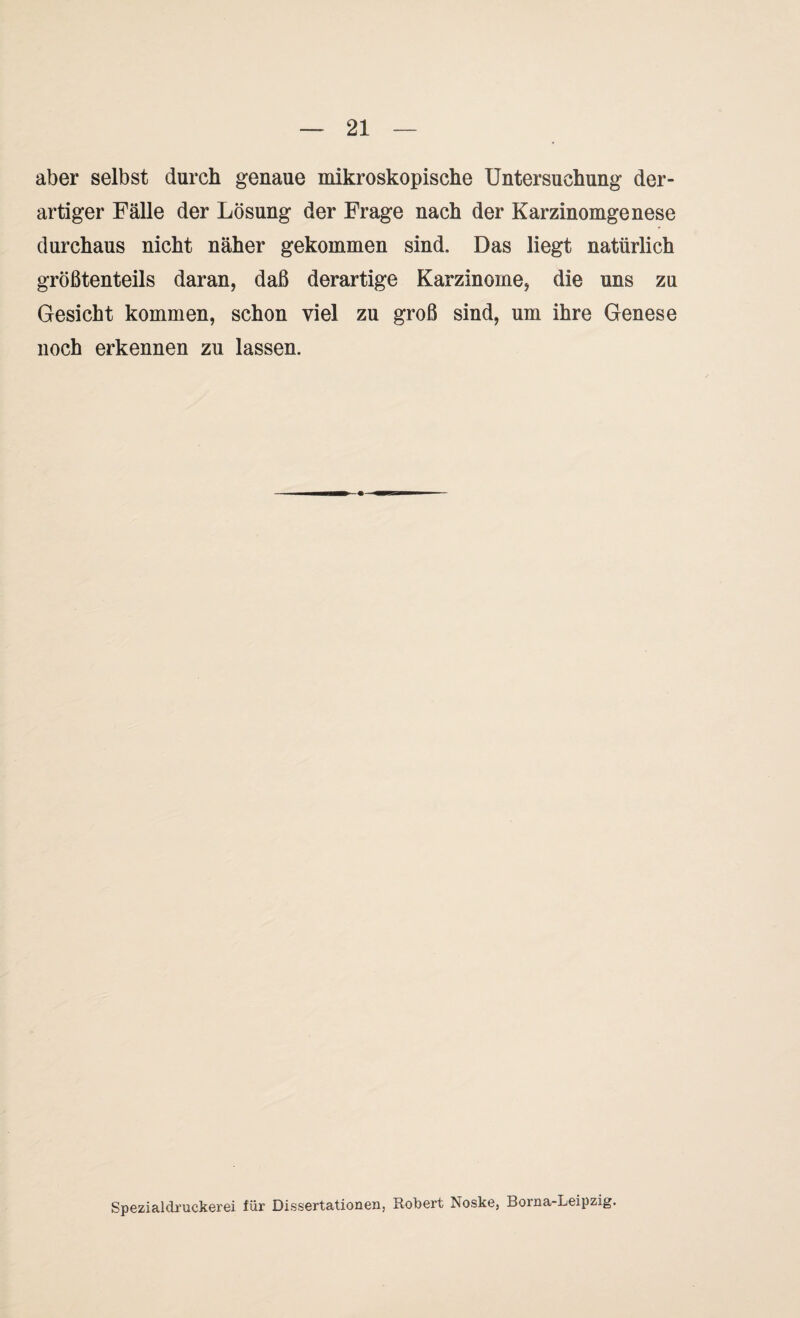 aber selbst durch genaue mikroskopische Untersuchung der¬ artiger Fälle der Lösung der Frage nach der Karzinomgenese durchaus nicht näher gekommen sind. Das liegt natürlich größtenteils daran, daß derartige Karzinome, die uns zu Gesicht kommen, schon viel zu groß sind, um ihre Genese noch erkennen zu lassen. Spezialdruckerei für Dissertationen, Robert Noske, Borna-Leipzig.