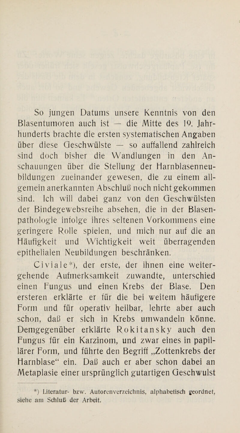 So jungen Datums unsere Kenntnis von den Blasentumoren auch ist — die Mitte des 19. Jahr¬ hunderts brachte die ersten systematischen Angaben über diese Geschwülste — so auffallend zahlreich sind doch bisher die Wandlungen in den An¬ schauungen über die Stellung der Harnblasenneu¬ bildungen zueinander gewesen, die zu einem all¬ gemein anerkannten Abschluß noch nicht gekommen sind. Ich will dabei ganz von den Geschwülsten der Bindegewebsreihe absehen, die in der Blasen¬ pathologie infolge ihres seltenen Vorkommens eine geringere Rolle spielen, und mich nur auf die an Häufigkeit und Wichtigkeit weit überragenden epithelialen Neubildungen beschränken. Civiale*), der erste, der ihnen eine weiter¬ gehende Aufmerksamkeit zuwandte, unterschied einen Fungus und einen Krebs der Blase. Den ersteren erklärte er für die bei weitem häufigere Form und für operativ heilbar, lehrte aber auch schon, daß er sich in Krebs umwandeln könne. Demgegenüber erklärte Rokitansky auch den Fungus für ein Karzinom, und zwar eines in papil¬ lärer Form, und führte den Begriff „Zottenkrebs der Harnblase“ ein. Daß auch er aber schon dabei an Metaplasie einer ursprünglich gutartigen Geschwulst *) Literatur- bzw. Autorenverzeichnis, alphabetisch geordnet, siehe am Schluß der Arbeit.