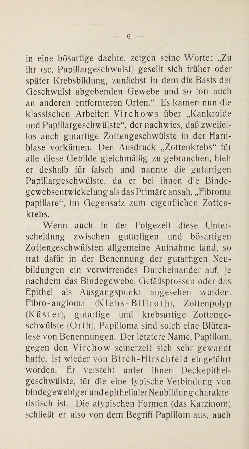 in eine bösartige dachte, zeigen seine Worte: „Zu ihr (sc. Papillargeschwulst) gesellt sich früher oder später Krebsbildung, zunächst in dem die Basis der Geschwulst abgebenden Gewebe und so fort auch an anderen entfernteren Orten/' Es kamen nun die klassischen Arbeiten Virchows über „Kankroide und Papillargeschwülste“, der nachwies, daß zweifel¬ los auch gutartige Zottengeschwülste in der Harn¬ blase vorkämen. Den Ausdruck „Zottenkrebs“ für alle diese Gebilde gleichmäßig zu gebrauchen, hielt er deshalb für falsch und nannte die gutartigen Papillargeschwülste, da er bei ihnen die Binde- gewebsentwickelung als das Primäre ansah, „Fibroma papillare“, im Gegensatz zum eigentlichen Zotten¬ krebs. Wenn auch in der Folgezeit diese Unter¬ scheidung zwischen gutartigen und bösartigen Zottengeschwülsten allgemeine Aufnahme fand, so trat dafür in der Benennung der gutartigen Neu¬ bildungen ein verwirrendes Durcheinander auf, je nachdem das Bindegewebe, Gefäßsprossen oder das Epithel als Ausgangspunkt angesehen wurden. Fibro - angioma (K lebs-Billrot h), Zottenpolyp (Küster), gutartige und krebsartige Zottenge¬ schwülste (Orth), Papilloma sind solch eine Blüten¬ lese von Benennungen. Der letztere Name, Papillom, gegen den Virchow seinerzeit sich sehr gewandt hatte, ist wieder von Birch-Hirschfeld eingeführt worden. Er versteht unter ihnen Deckepithel¬ geschwülste, für die eine typische Verbindung von bindegewebigerundepithelialerNeubildungcharakte- ristisch ist. Die atypischen Formen (das Karzinom) schließt er also von dem Begriff Papillom aus, auch