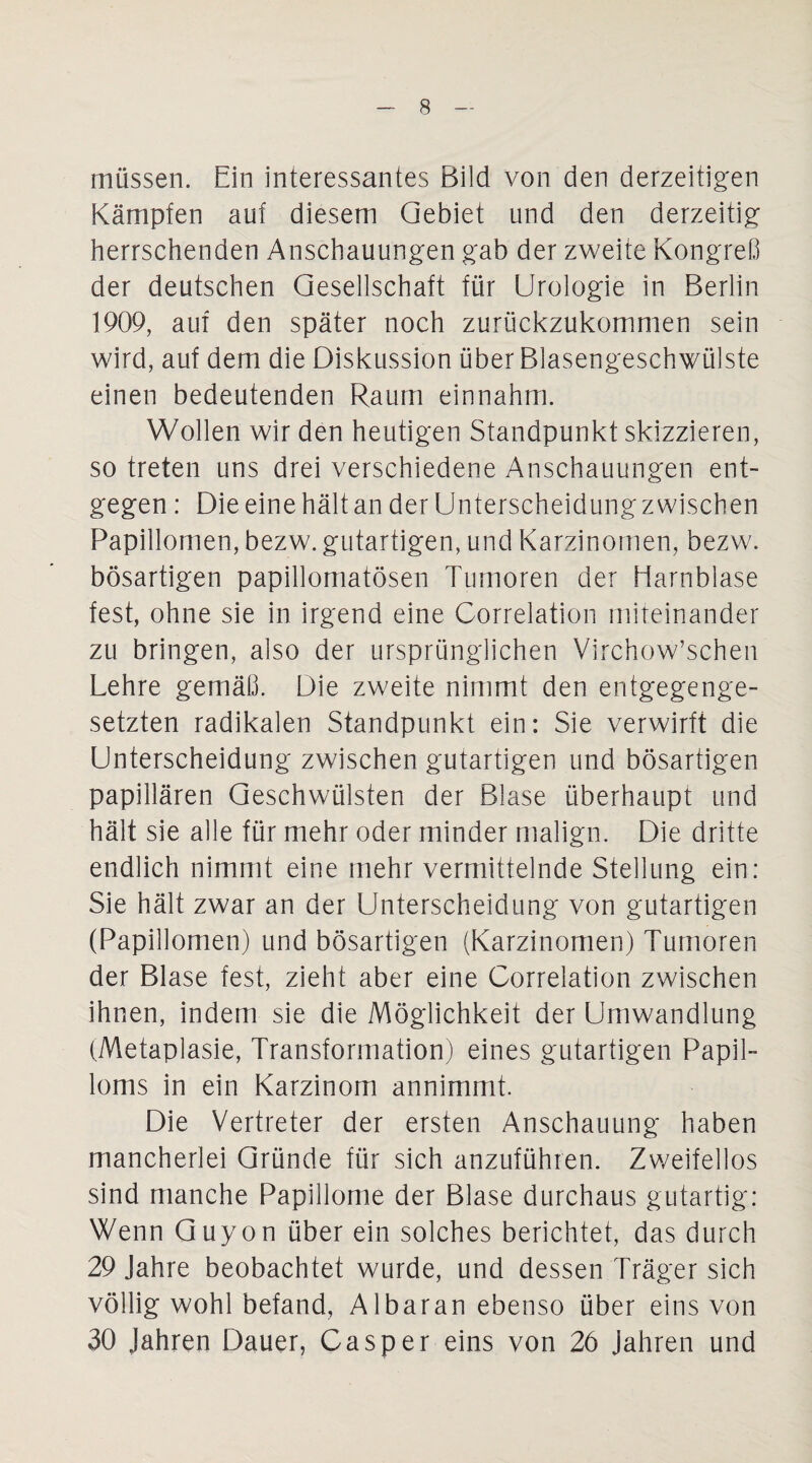 müssen. Ein interessantes Bild von den derzeitigen Kämpfen auf diesem Gebiet und den derzeitig herrschenden Anschauungen gab der zweite Kongreß der deutschen Gesellschaft für Urologie in Berlin 1909, auf den später noch zurückzukommen sein wird, auf dem die Diskussion über Blasengeschwülste einen bedeutenden Raum einnahm. Wollen wir den heutigen Standpunkt skizzieren, so treten uns drei verschiedene Anschauungen ent¬ gegen : Die eine hält an der Unterscheidung zwischen Papillomen, bezw. gutartigen, und Karzinomen, bezw. bösartigen papillomatösen Tumoren der Harnblase fest, ohne sie in irgend eine Correlation miteinander zu bringen, also der ursprünglichen Virchow’schen Lehre gemäß. Die zweite nimmt den entgegenge¬ setzten radikalen Standpunkt ein: Sie verwirft die Unterscheidung zwischen gutartigen und bösartigen papillären Geschwülsten der Blase überhaupt und hält sie alle für mehr oder minder malign. Die dritte endlich nimmt eine mehr vermittelnde Stellung ein: Sie hält zwar an der Unterscheidung von gutartigen (Papillomen) und bösartigen (Karzinomen) Tumoren der Blase fest, zieht aber eine Correlation zwischen ihnen, indem sie die Möglichkeit der Umwandlung (Metaplasie, Transformation) eines gutartigen Papil¬ loms in ein Karzinom annimmt. Die Vertreter der ersten Anschauung haben mancherlei Gründe für sich anzuführen. Zweifellos sind manche Papillome der Blase durchaus gutartig: Wenn Guyon über ein solches berichtet, das durch 29 Jahre beobachtet wurde, und dessen Träger sich völlig wohl befand, Al bar an ebenso über eins von 30 Jahren Dauer, Casper eins von 26 jahren und