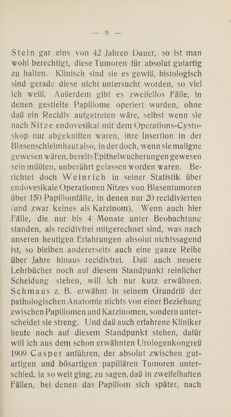 Stein gar eins von 42 Jahren Dauer, so ist man wohl berechtigt, diese Tumoren für absolut gutartig zu halten. Klinisch sind sie es gewiß, histologisch sind gerade diese nicht untersucht worden, so viel ich weiß. Außerdem gibt es zweifellos Fälle, in denen gestielte Papillome operiert wurden, ohne daß ein Recidiv aufgetreten wäre, selbst wenn sie nach Nitze endovesikal mit dem Operations-Cysto- skop nur abgekniffen waren, ihre Insertion in der Blasenschleimhaut also, in der doch, wenn sie maligne gewesen wären, bereits Epithelwucherungen gewesen sein müßten, unberührt gelassen worden waren. Be¬ richtet doch Wein rieh in seiner Statistik über endovesikale Operationen Nitzes von Blasentumoren über 150 Papillomfälle, in denen nur 20 recidivierten (und zwar keines als Karzinom). Wenn auch hier Fälle, die nur bis 4 Monate unter Beobachtung standen, als recidivfrei mitgerechnet sind, was nach unseren heutigen Erfahrungen absolut nichtssagend ist, so bleiben andererseits auch eine ganze Reihe über Jahre hinaus recidivfrei. Daß auch neuere Lehrbücher noch auf diesem Standpunkt reinlicher Scheidung stehen, will ich nur kurz erwähnen. Schmaus z. B. erwähnt in seinem Grundriß der pathologischen Anatomie nichts von einer Beziehung zwischen Papillomen und Karzinomen, sondern unter¬ scheidet sie streng. Und daß auch erfahrene Kliniker heute noch auf diesem Standpunkt stehen, dafür will ich aus dem schon erwähnten Urologenkongreß 1909 Casper anführen, der absolut zwischen gut¬ artigen und bösartigen papillären Tumoren unter¬ schied, ja so weit ging, zu sagen, daß in zweifelhaften Fällen, bei denen das Papillom sich später, nach