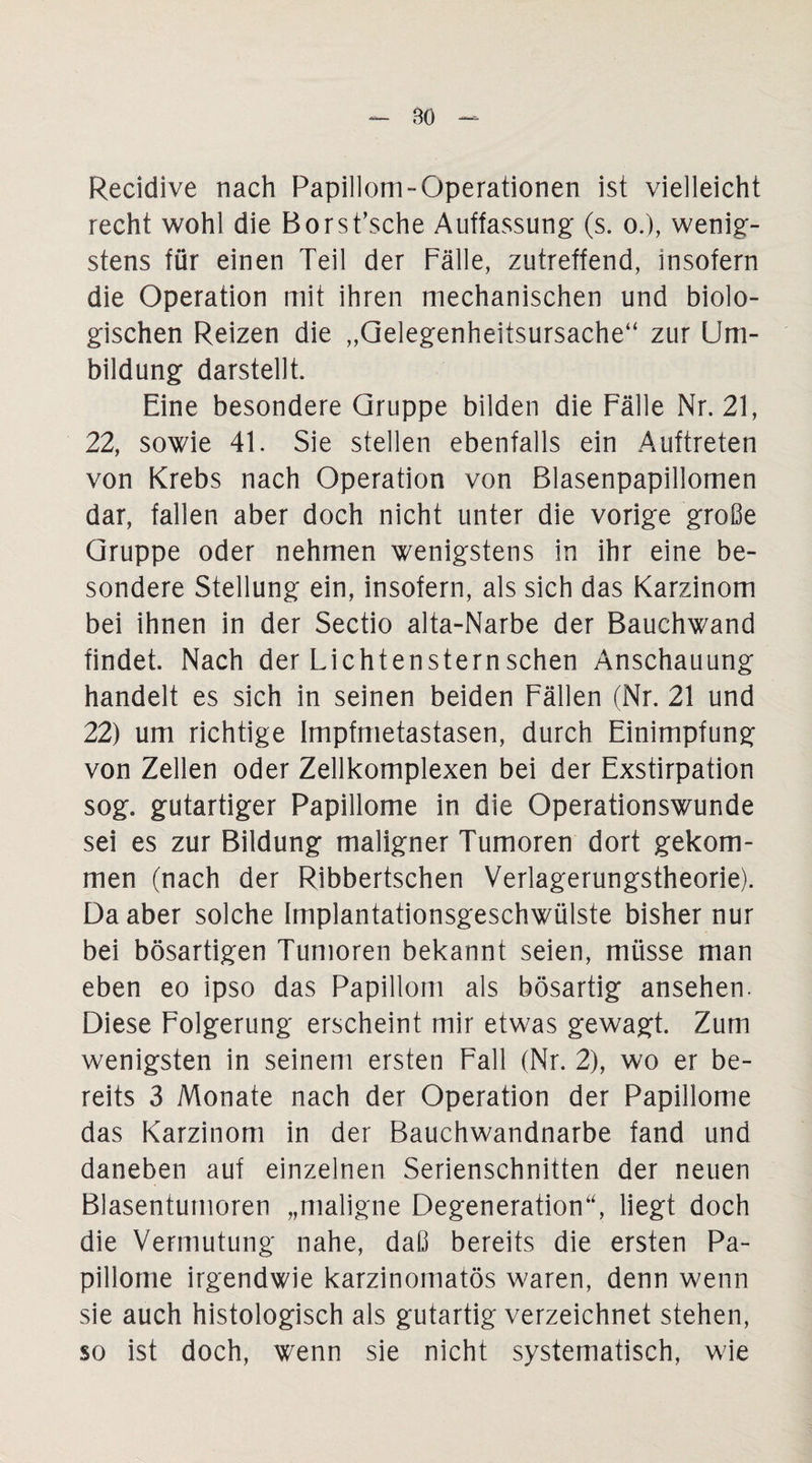 Recidive nach Papillom-Operationen ist vielleicht recht wohl die Borst’sche Auffassung' (s. o.), wenig¬ stens für einen Teil der Fälle, zutreffend, insofern die Operation mit ihren mechanischen und biolo¬ gischen Reizen die „Gelegenheitsursache“ zur Um¬ bildung darstellt. Eine besondere Gruppe bilden die Fälle Nr. 21, 22, sowie 41. Sie stellen ebenfalls ein Auftreten von Krebs nach Operation von Blasenpapillomen dar, fallen aber doch nicht unter die vorige große Gruppe oder nehmen wenigstens in ihr eine be¬ sondere Stellung ein, insofern, als sich das Karzinom bei ihnen in der Sectio alta-Narbe der Bauchwand findet. Nach der Lichtensternschen Anschauung handelt es sich in seinen beiden Fällen (Nr. 21 und 22) um richtige Impfmetastasen, durch Einimpfung von Zellen oder Zellkomplexen bei der Exstirpation sog. gutartiger Papillome in die Operationswunde sei es zur Bildung maligner Tumoren dort gekom¬ men (nach der Ribbertschen Verlagerungstheorie). Da aber solche Implantationsgeschwülste bisher nur bei bösartigen Tumoren bekannt seien, müsse man eben eo ipso das Papillom als bösartig ansehen. Diese Folgerung erscheint mir etwas gewagt. Zum wenigsten in seinem ersten Fall (Nr. 2), wo er be¬ reits 3 Monate nach der Operation der Papillome das Karzinom in der Bauchwandnarbe fand und daneben auf einzelnen Serienschnitten der neuen Blasentumoren „maligne Degeneration“, liegt doch die Vermutung nahe, daß bereits die ersten Pa¬ pillome irgendwie karzinomatös waren, denn wenn sie auch histologisch als gutartig verzeichnet stehen, so ist doch, wenn sie nicht systematisch, wie