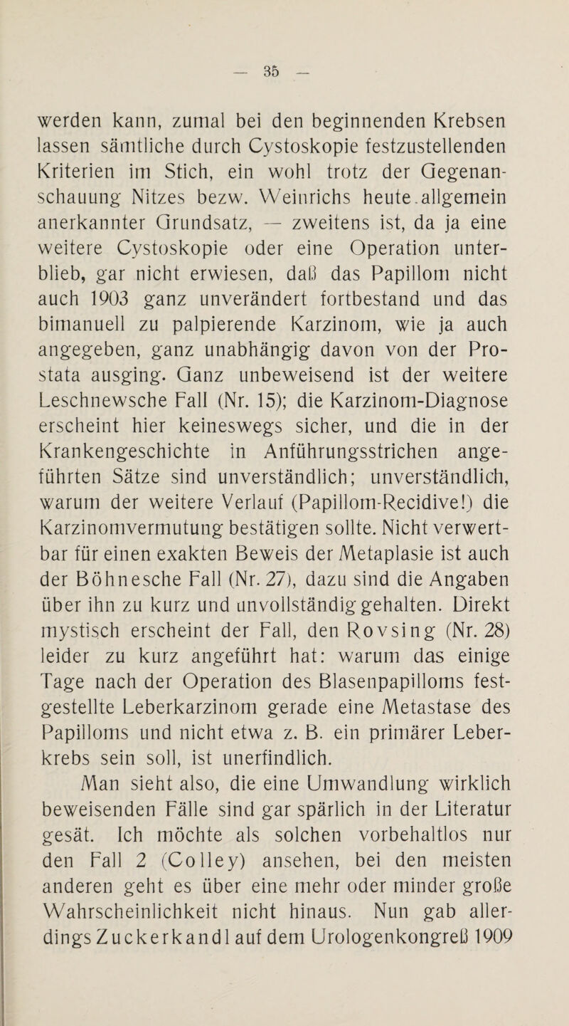 werden kann, zumal bei den beginnenden Krebsen lassen sämtliche durch Cystoskopie festzustellenden Kriterien im Stich, ein wohl trotz der Gegenan¬ schauung Nitzes bezw. YVeinrichs heute.allgemein anerkannter Grundsatz, — zweitens ist, da ja eine weitere Cystoskopie oder eine Operation unter¬ blieb, gar nicht erwiesen, dal.1 das Papillom nicht auch 1903 ganz unverändert fortbestand und das bimanuell zu palpierende Karzinom, wie ja auch angegeben, ganz unabhängig davon von der Pro¬ stata ausging. Ganz unbeweisend ist der weitere Leschnewsche Fall (Nr. 15); die Karzinom-Diagnose erscheint hier keineswegs sicher, und die in der Krankengeschichte in Anführungsstrichen ange¬ führten Sätze sind unverständlich; unverständlich, warum der weitere Verlauf (Papillom-Recidive!) die Karzinomvermutung bestätigen sollte. Nicht verwert¬ bar für einen exakten Beweis der Metaplasie ist auch der Böhnesche Fall (Nr. 27), dazu sind die Angaben über ihn zu kurz und unvollständig gehalten. Direkt mystisch erscheint der Fall, den Rovsing (Nr. 28) leider zu kurz angeführt hat: warum das einige Tage nach der Operation des Blasenpapilloms fest¬ gestellte Leberkarzinom gerade eine Metastase des Papilloms und nicht etwa z. B. ein primärer Leber¬ krebs sein soll, ist unerfindlich. Man sieht also, die eine Umwandlung wirklich beweisenden Fälle sind gar spärlich in der Literatur gesät. Ich möchte als solchen vorbehaltlos nur den Fall 2 (Colley) ansehen, bei den meisten anderen geht es über eine mehr oder minder große Wahrscheinlichkeit nicht hinaus. Nun gab aller¬ dings Zuckerkandl auf dem Urologenkongreß 1909