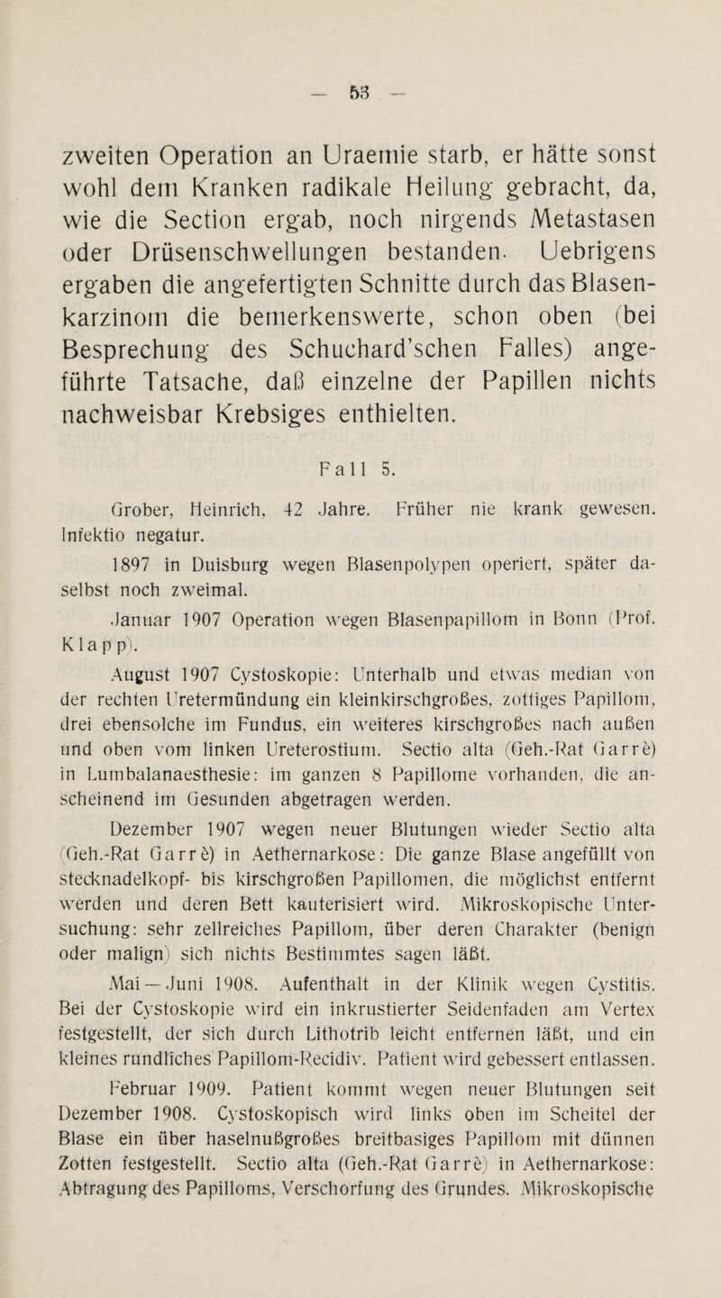 zweiten Operation an Uraemie starb, er hätte sonst wohl dem Kranken radikale Heilung gebracht, da, wie die Section ergab, noch nirgends Metastasen oder Drüsenschwellungen bestanden. Uebrigens ergaben die angefertigten Schnitte durch das Blasen¬ karzinom die bemerkenswerte, schon oben (bei Besprechung des Schuchard’schen Palles) ange¬ führte Tatsache, daß einzelne der Papillen nichts nachweisbar Krebsiges enthielten. Fall 5. Grober, Heinrich, 42 Jahre. Früher nie krank gewesen. Infektio negatur. 1897 in Duisburg wegen Blasenpolypen operiert, später da¬ selbst noch zweimal. Januar 1907 Operation wegen Blasenpapillom in Bonn (Prof. K1 a p p). August 1907 Cystoskopie: Unterhalb und etwas median von der rechten Uretermündung ein kleinkirschgroßes, zottiges Papillom, drei ebensolche im Fundus, ein weiteres kirschgroßes nach außen und oben vom linken Ureterostium. Sectio alta (Geh.-Rat Gar re) in Lurnbalanaesthesie: im ganzen 8 Papillome vorhanden, die an¬ scheinend im Gesunden abgetragen werden. Dezember 1907 wegen neuer Blutungen wieder Sectio alta (Geh.-Rat Garre) in Aethernarkose: Die ganze Blase angefüllt von Stecknadelkopf- bis kirschgroßen Papillomen, die möglichst entfernt werden und deren Bett kauterisiert wird. Mikroskopische Unter¬ suchung: sehr zellreiches Papillom, über deren Charakter (benign oder malign) sich nichts Bestimmtes sagen läßt. Mai —Juni 1908. Aufenthalt in der Klinik wegen Cystitis. Bei der Cystoskopie wird ein inkrustierter Seidenfaden am Vertex festgestellt, der sich durch Lithotrib leicht entfernen läßt, und ein kleines rundliches Papillom-Recidiv. Patient wird gebessert entlassen. Februar 1909. Patient kommt wegen neuer Blutungen seit Dezember 1908. Cystoskopisch wird links oben im Scheitel der Blase ein über haselnußgroßes breitbasiges Papillom mit dünnen Zotten festgestellt. Sectio alta (Geh.-Rat Garre) in Aethernarkose: Abtragung des Papilloms, Verschorfung des Grijndes. Mikroskopische