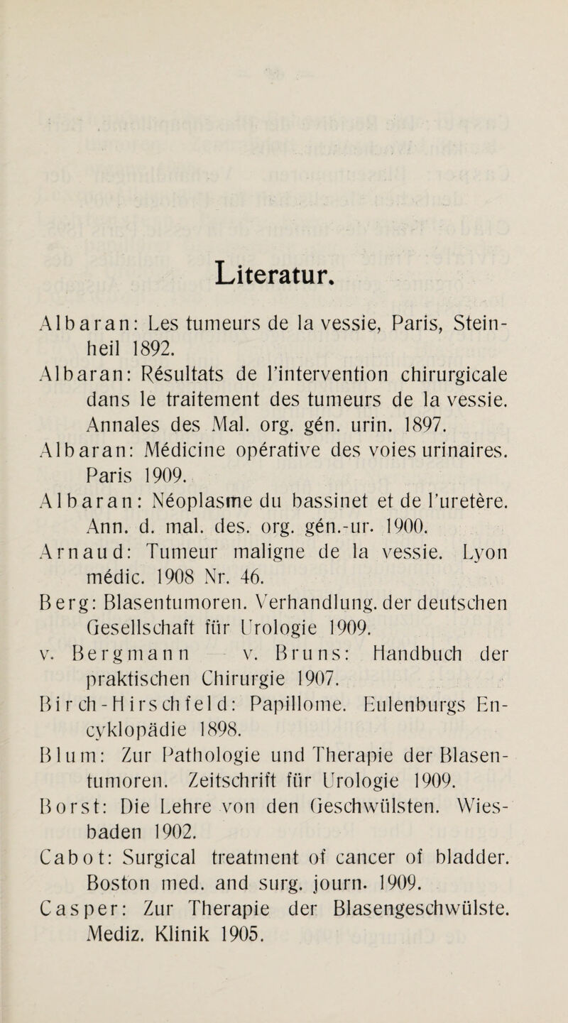 Literatur. Albaran: Les tumeurs de la vessie, Paris, Stein¬ heil 1892. Albaran: Resultats de Lintervention chirurgicale dans le traitement des tumeurs de la vessie. Annales des Mal. org. gen. urin. 1897. Albaran: Medicine operative des voies urinaires. Paris 1909. Albaran: Neoplasme du bassinet et de l’uretere. Ann. d. mal. des. org. gen.-ur. 1900. Arnaud: Tumeur maligne de la vessie. Lyon medic. 1908 Nr. 46. Berg: Blasentumoren. Verhandlung, der deutschen Gesellschaft für Urologie 1909. v. Bergmann v. Bruns: Handbuch der praktischen Chirurgie 1907. Bi r ch- H irs ch fel d: Papillome. Eulenburgs En- cyklopädie 1898. Blum: Zur Pathologie und Therapie der Blasen¬ tumoren. Zeitschrift für Urologie 1909. Borst: Die Lehre von den Geschwülsten. Wies¬ baden 1902. Cabot: Surgical treatment of cancer of bladder. Boston med. and surg. journ. 1909. Casper: Zur Therapie der Blasengeschwülste.