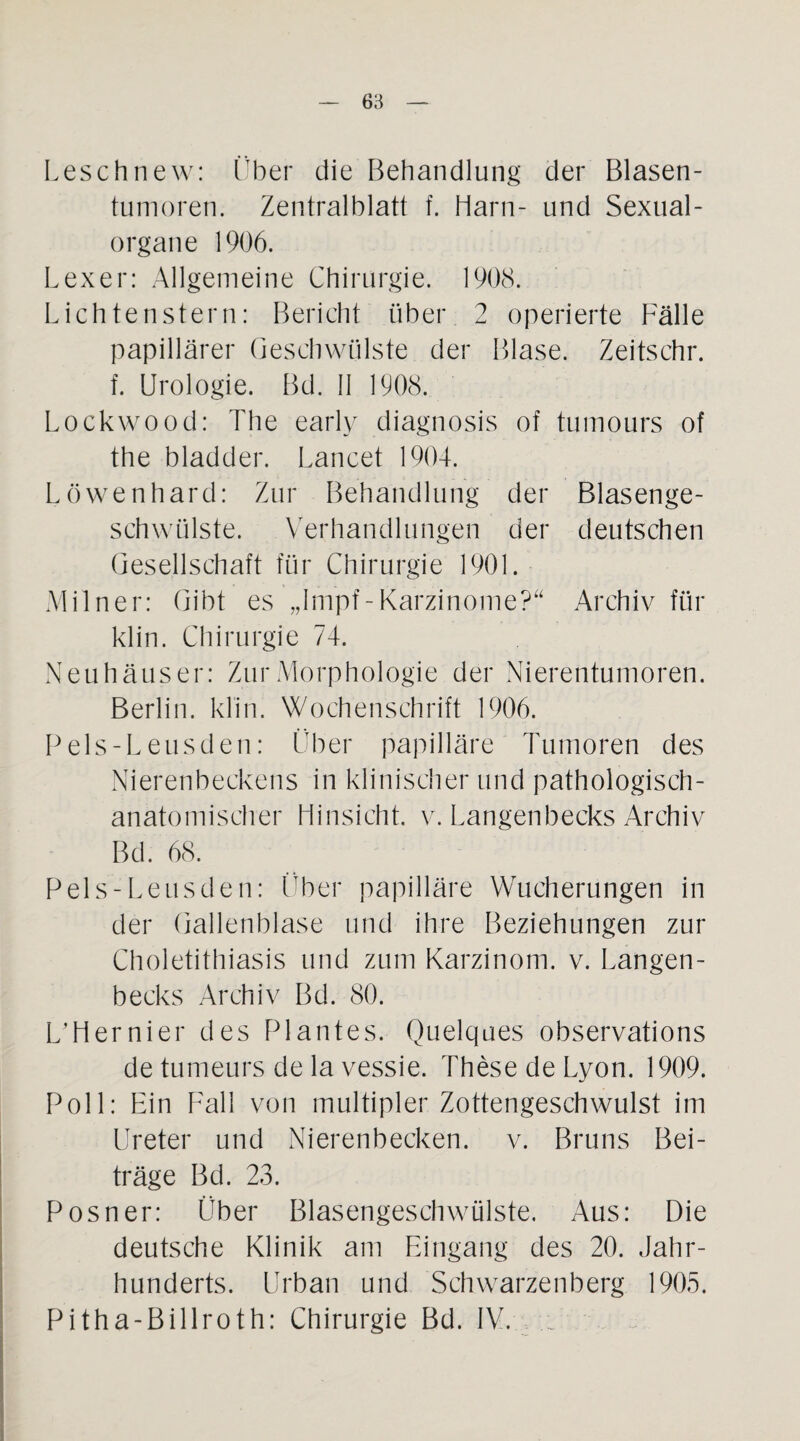 Leschnew: Über die Behandlung der Blasen¬ tumoren. Zentralblatt f. Harn- und Sexual¬ organe 1906. Lexer: Allgemeine Chirurgie. 1908. Lichtenstern: Bericht über 2 operierte Fälle papillärer Geschwülste der Blase. Zelts ehr. f. Urologie. Bd. II 1908. Lockwood: The early diagnosis of tumours of the bladder. Lancet 1904. Löwenhard: Zur Behandlung der Blasenge¬ schwülste. Verhandlungen der deutschen Gesellschaft für Chirurgie 1901. Miln er: Gibt es „Impf-Karzinome?“ Archiv für klin. Chirurgie 74. Neuhäuser: Zur Morphologie der Nierentumoren. Berlin, klin. Wochenschrift 1906. Pels-Leusden: Über papilläre Tumoren des Nierenbeckens in klinischer und pathologisch¬ anatomischer Hinsicht, v. Langenbecks Archiv Bd. 68. Pels-Leusden: Über papilläre Wucherungen in der Gallenblase und ihre Beziehungen zur Choletithiasis und zum Karzinom, v. Langen¬ becks Archiv Bd. 80. L’Hernier des Plantes. Quelques observations de tumeurs de la vessie. These de Lyon. 1909. Poll: Ein Fall von multipler Zottengeschwulst im Ureter und Nierenbecken, v. Bruns Bei¬ träge Bd. 23. Posner: Über Blasengeschwülste. Aus: Die deutsche Klinik am Eingang des 20. Jahr¬ hunderts. Urban und Schwarzenberg 1905. Pitha-Billroth: Chirurgie Bd. IV.