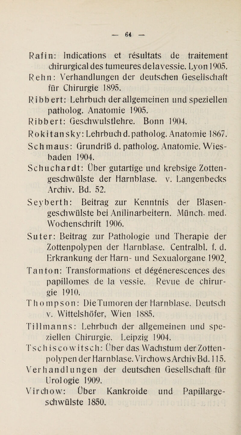 Rafin: Indications et resultats de traitement chirurgicaldes tumeuresdelavessie. Lyon 1905. Rehn: Verhandlungen der deutschen Gesellschaft für Chirurgie 1895. Ribbert: Lehrbuch der allgemeinen und speziellen patholog. Anatomie 1905. Ribbert: Geschwulstlehre. Bonn 1904. Rokitansky: Lehrbuch d. patholog. Anatomie 1867. Sch maus: Grundriß d. patholog. Anatomie. Wies¬ baden 1904. Schuchardt: Über gutartige und krebsige Zotten - geschwülste der Harnblase, v. Langenbecks Archiv. Bd. 52. Seyberth: Beitrag zur Kenntnis der Blasen¬ geschwülste bei Anilinarbeitern. Münch, rned. Wochenschrift 1906. Suter: Beitrag zur Pathologie und Therapie der Zottenpolypen der Harnblase. Centralbl. f. d. Erkrankung der Harn- und Sexualorgane 1902, Tanton: Transformations et degenerescences des papillomes de la vessie. Revue de Chirur¬ gie 1910. Thompson: DieTumoren der Harnblase. Deutsch v. Wittelshöfer, Wien 1885. Tillmanns: Lehrbuch der allgemeinen und spe¬ ziellen Chirurgie. Leipzig 1904. Tsch is co witsch: Über das Wachstum der Zotten¬ polypen der Harnblase. Virchows Archiv Bd. 115. Verhandlungen der deutschen Gesellschaft für Urologie 1909. Virchow: Über Kankroide und Papillarge- sch Wülste 1850.