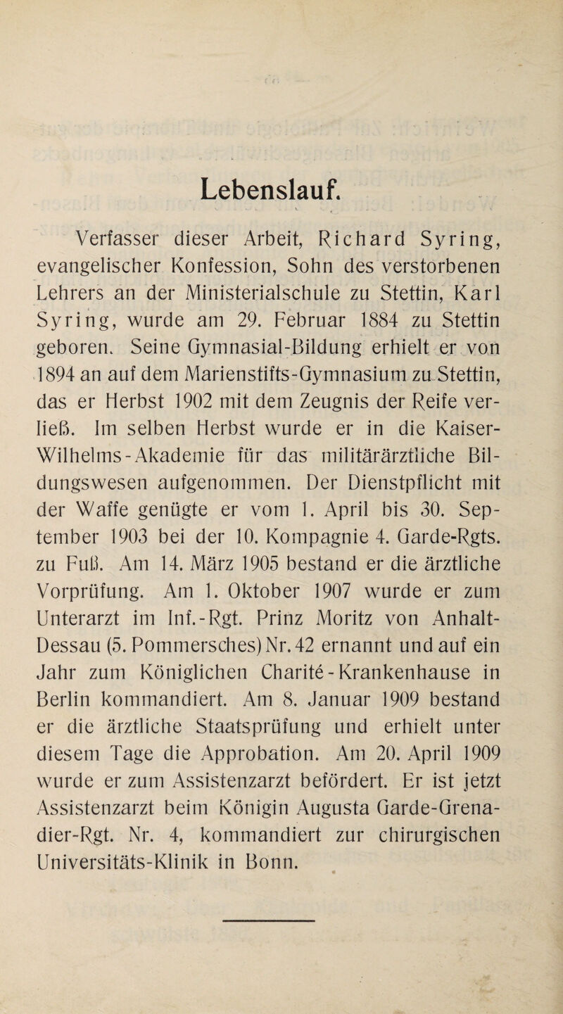 Lebenslauf. Verfasser dieser Arbeit, Richard Syring, evangelischer Konfession, Sohn des verstorbenen Lehrers an der Ministerialschule zu Stettin, Karl Syring, wurde am 29. Februar 1884 zu Stettin geboren. Seine Gymnasial-Bildung erhielt er von 1894 an auf dem Marienstifts-Gymnasium zu Stettin, das er Herbst 1902 mit dem Zeugnis der Reife ver¬ ließ. Im selben Herbst wurde er in die Kaiser- Wilhelms-Akademie für das militärärztliche Bil¬ dungswesen aufgenommen. Der Dienstpflicht mit der Waffe genügte er vom 1. April bis 30. Sep¬ tember 1903 bei der 10. Kompagnie 4. Garde-Rgts. zu Fuß. Am 14. März 1905 bestand er die ärztliche Vorprüfung. Am 1. Oktober 1907 wurde er zum Unterarzt im Inf.-Rgt. Prinz Moritz von Anhalt- Dessau (5. Pommersches)Nr.42 ernannt und auf ein Jahr zum Königlichen Charite-Krankenhause in Berlin kommandiert. Am 8. Januar 1909 bestand er die ärztliche Staatsprüfung und erhielt unter diesem Tage die Approbation. Am 20. April 1909 wurde er zum Assistenzarzt befördert. Er ist jetzt Assistenzarzt beim Königin Augusta Garde-Grena- dier-Rgt. Nr. 4, kommandiert zur chirurgischen Universitäts-Klinik in Bonn.