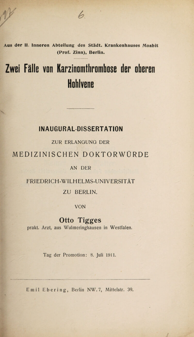 Aus der II. Inneren Abteilung des Städt. Krankenhauses Moabit (Prof. Zinn), Berlin. Zwei Fälle von Karzinomthrombose der oberen Hohlvene INAUGURALDISSERTATION ZUR ERLANGUNG DER MEDIZINISCHEN DOKTORWÜRDE AN DER FRIEDRICH-WILHELMS-UNIVERSITÄT ZU BERLIN. VON Otto Tigges prakt. Arzt, aus Wulmeringhausen in Westfalen. Tag der Promotion: 8. Juli 1911. Emil Ebering, Berlin NW. 7, Mittelstr. 39.