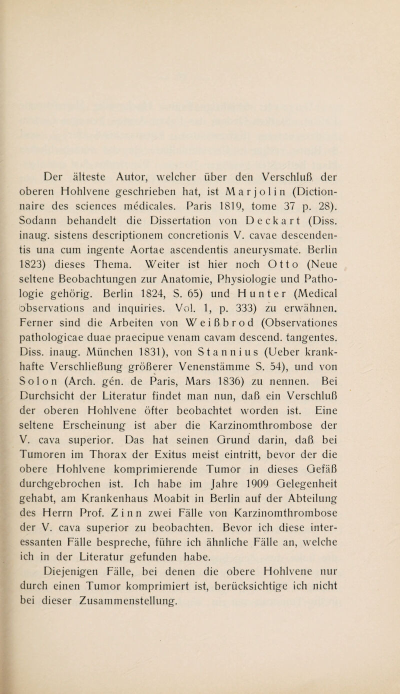 Der älteste Autor, welcher über den Verschluß der oberen Hohlvene geschrieben hat, ist Marjolin (Diction- naire des Sciences medicales. Paris 1819, tome 37 p. 28). Sodann behandelt die Dissertation von Deckart (Diss. inaug. sistens descriptionem concretionis V. cavae descenden- tis una cum ingente Aortae ascendentis aneurysmate. Berlin 1823) dieses Thema. Weiter ist hier noch Otto (Neue seltene Beobachtungen zur Anatomie, Physiologie und Patho¬ logie gehörig. Berlin 1824, S. 65) und Hunter (Medical observations and inquiries. Vol. 1, p. 333) zu erwähnen. Ferner sind die Arbeiten von Weißbrod (Observationes pathologicae duae praecipue venam cavam descend. tangentes. Diss. inaug. München 1831), von Stannius (Ueber krank¬ hafte Verschließung größerer Venenstämme S. 54), und von Solon (Arch. gen. de Paris, Mars 1836) zu nennen. Bei Durchsicht der Literatur findet man nun, daß ein Verschluß der oberen Hohlvene öfter beobachtet worden ist. Eine seltene Erscheinung ist aber die Karzinomthrombose der V. cava superior. Das hat seinen Grund darin, daß bei Tumoren im Thorax der Exitus meist eintritt, bevor der die obere Hohlvene komprimierende Tumor in dieses Gefäß durchgebrochen ist. Ich habe im Jahre 1909 Gelegenheit gehabt, am Krankenhaus Moabit in Berlin auf der Abteilung des Herrn Prof. Zinn zwei Fälle von Karzinomthrombose der V. cava superior zu beobachten. Bevor ich diese inter¬ essanten Fälle bespreche, führe ich ähnliche Fälle an, welche ich in der Literatur gefunden habe. Diejenigen Fälle, bei denen die obere Hohlvene nur durch einen Tumor komprimiert ist, berücksichtige ich nicht bei dieser Zusammenstellung.