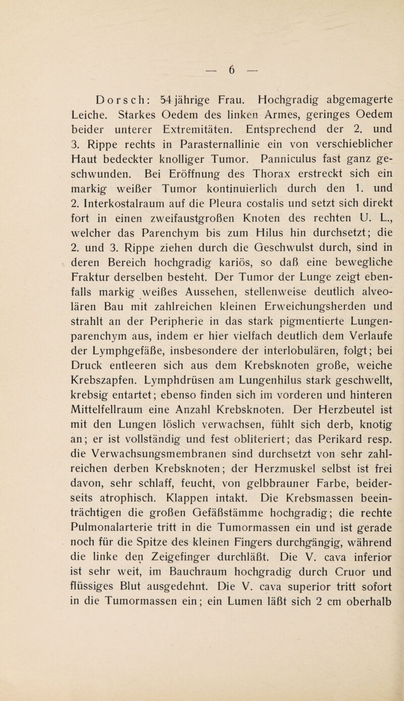 Dorsch: 54 jährige Frau. Hochgradig abgemagerte Leiche. Starkes Oedem des linken Armes, geringes Oedem beider unterer Extremitäten. Entsprechend der 2. und 3. Rippe rechts in Parasternallinie ein von verschieblicher Haut bedeckter knolliger Tumor. Panniculus fast ganz ge¬ schwunden. Bei Eröffnung des Thorax erstreckt sich ein markig weißer Tumor kontinuierlich durch den 1. und 2. Interkostalraum auf die Pleura costalis und setzt sich direkt fort in einen zweifaustgroßen Knoten des rechten U. L., welcher das Parenchym bis zum Hilus hin durchsetzt; die 2. und 3. Rippe ziehen durch die Geschwulst durch, sind in deren Bereich hochgradig kariös, so daß eine bewegliche Fraktur derselben besteht. Der Tumor der Lunge zeigt eben¬ falls markig weißes Aussehen, stellenweise deutlich alveo¬ lären Bau mit zahlreichen kleinen Erweichungsherden und strahlt an der Peripherie in das stark pigmentierte Lungen¬ parenchym aus, indem er hier vielfach deutlich dem Verlaufe der Lymphgefäße, insbesondere der interlobulären, folgt; bei Druck entleeren sich aus dem Krebsknoten große, weiche Krebszapfen. Lymphdrüsen am Lungenhilus stark geschwellt, krebsig entartet; ebenso finden sich im vorderen und hinteren Mittelfellraum eine Anzahl Krebsknoten. Der Herzbeutel ist mit den Lungen löslich verwachsen, fühlt sich derb, knotig an; er ist vollständig und fest obliteriert; das Perikard resp. die Verwachsungsmembranen sind durchsetzt von sehr zahl¬ reichen derben Krebsknoten; der Herzmuskel selbst ist frei davon, sehr schlaff, feucht, von gelbbrauner Farbe, beider¬ seits atrophisch. Klappen intakt. Die Krebsmassen beein¬ trächtigen die großen Gefäßstämme hochgradig; die rechte Pulmonalarterie tritt in die Tumormassen ein und ist gerade noch für die Spitze des kleinen Fingers durchgängig, während die linke den Zeigefinger durchläßt. Die V. cava inferior ist sehr weit, im Bauchraum hochgradig durch Cruor und flüssiges Blut ausgedehnt. Die V. cava superior tritt sofort in die Tumormassen ein; ein Lumen läßt sich 2 cm oberhalb