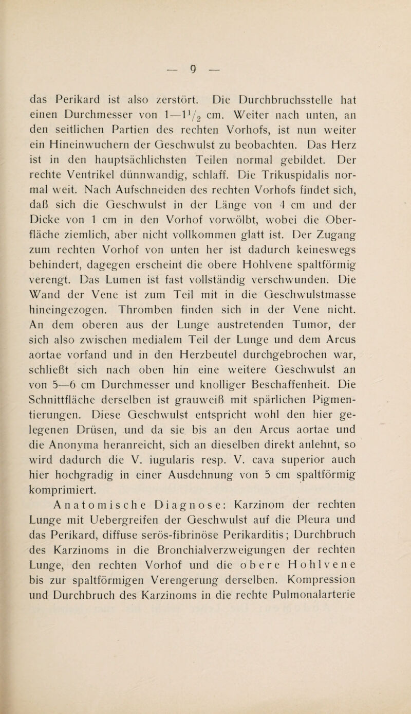 g das Perikard ist also zerstört. Die Durchbruchsstelle hat einen Durchmesser von 1—11/2 cm. Weiter nach unten, an den seitlichen Partien des rechten Vorhofs, ist nun weiter ein Hineinwuchern der Geschwulst zu beobachten. Das Herz ist in den hauptsächlichsten Teilen normal gebildet. Der rechte Ventrikel dünnwandig, schlaff. Die Trikuspidalis nor¬ mal weit. Nach Aufschneiden des rechten Vorhofs findet sich, daß sich die Geschwulst in der Länge von 4 cm und der Dicke von 1 cm in den Vorhof vorwölbt, wobei die Ober¬ fläche ziemlich, aber nicht vollkommen glatt ist. Der Zugang zum rechten Vorhof von unten her ist dadurch keineswegs behindert, dagegen erscheint die obere Hohlvene spaltförmig verengt. Das Lumen ist fast vollständig verschwunden. Die Wand der Vene ist zum Teil mit in die Geschwulstmasse hineingezogen. Thromben finden sich in der Vene nicht. An dem oberen aus der Lunge austretenden Tumor, der sich also zwischen medialem Teil der Lunge und dem Arcus aortae vorfand und in den Herzbeutel durchgebrochen war, schließt sich nach oben hin eine weitere Geschwulst an von 5—6 cm Durchmesser und knolliger Beschaffenheit. Die Schnittfläche derselben ist grauweiß mit spärlichen Pigmen¬ tierungen. Diese Geschwulst entspricht wohl den hier ge¬ legenen Drüsen, und da sie bis an den Arcus aortae und die Anonyma heranreicht, sich an dieselben direkt anlehnt, so wird dadurch die V. iugularis resp. V. cava superior auch hier hochgradig in einer Ausdehnung von 5 cm spaltförmig komprimiert. Anatomische Diagnose: Karzinom der rechten Lunge mit Uebergreifen der Geschwulst auf die Pleura und das Perikard, diffuse serös-fibrinöse Perikarditis; Durchbruch des Karzinoms in die Bronchialverzweigungen der rechten Lunge, den rechten Vorhof und die obere Hohlvene bis zur spaltförmigen Verengerung derselben. Kompression und Durchbruch des Karzinoms in die rechte Pulmonalarterie