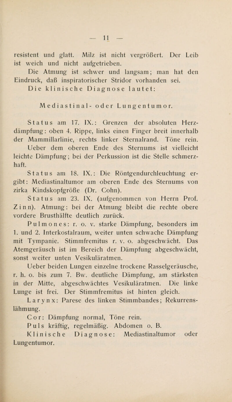 resistent und glatt. Milz ist nicht vergrößert. Der Leib ist weich und nicht aufgetrieben. Die Atmung ist schwer und langsam; man hat den Eindruck, daß inspiratorischer Stridor vorhanden sei. Die klinische Diagnose lautet: Mediastinal- oder Lungentumor. Status am 17. IX.: Grenzen der absoluten Herz¬ dämpfung: oben 4. Rippe, links einen Finger breit innerhalb der Mammillarlinie, rechts linker Sternalrand. Töne rein. Ueber dem oberen Ende des Sternums ist vielleicht leichte Dämpfung; bei der Perkussion ist die Stelle schmerz¬ haft. Status am 18. IX.: Die Röntgendurchleuchtung er¬ gibt : Mediastinaltumor am oberen Ende des Sternums von zirka Kindskopfgröße (Dr. Cohn). Status am 23. IX. (aufgenommen von Herrn Prof. Zinn). Atmung: bei der Atmung bleibt die rechte obere vordere Brusthälfte deutlich zurück. P u 1 m o n e s : r. o. v. starke Dämpfung, besonders im 1. und 2. Interkostalraum, weiter unten schwache Dämpfung mit Tympanie. Stimmfremitus r. v. o. abgeschwächt. Das Atemgeräusch ist im Bereich der Dämpfung abgeschwächt, sonst weiter unten Vesikuläratmen. Ueber beiden Lungen einzelne trockene Rasselgeräusche, r. h. o. bis zum 7. Bw. deutliche Dämpfung, am stärksten in der Mitte, abgeschwächtes Vesikuläratmen. Die linke Lunge ist frei. Der Stimmfremitus ist hinten gleich. Larynx: Parese des linken Stimmbandes; Rekurrens¬ lähmung. Cor: Dämpfung normal, Töne rein. Puls kräftig, regelmäßig. Abdomen o. B. Klinische Diagnose: Mediastinaltumor oder Lungentumor.