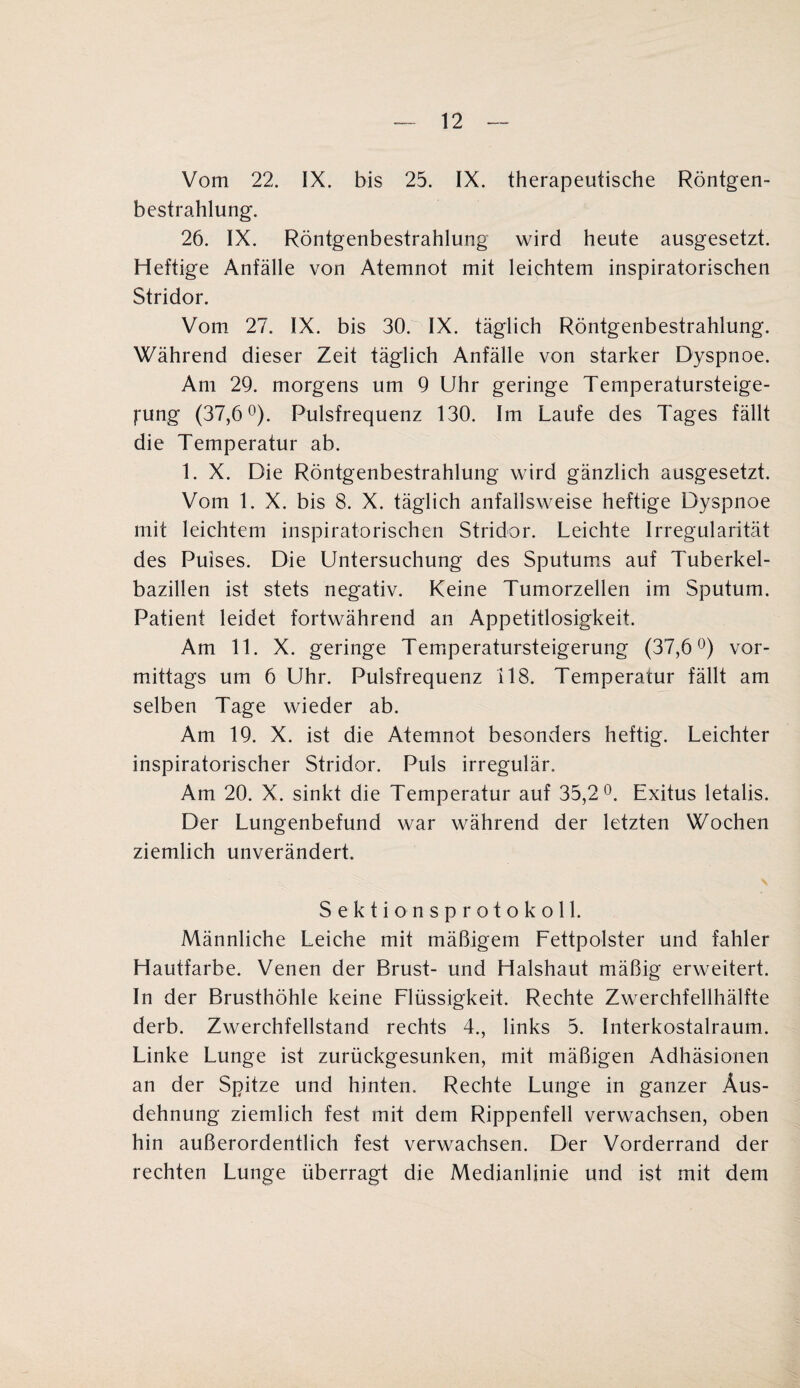 Vom 22. IX. bis 25. IX. therapeutische Röntgen¬ bestrahlung. 26. IX. Röntgenbestrahlung wird heute ausgesetzt. Heftige Anfälle von Atemnot mit leichtem inspiratorischen Stridor. Vom 27. IX. bis 30. IX. täglich Röntgenbestrahlung. Während dieser Zeit täglich Anfälle von starker Dyspnoe. Am 29. morgens um 9 Uhr geringe Temperatursteige- fung (37,6°). Pulsfrequenz 130. Im Laufe des Tages fällt die Temperatur ab. 1. X. Die Röntgenbestrahlung wird gänzlich ausgesetzt. Vom 1. X. bis 8. X. täglich anfallsweise heftige Dyspnoe mit leichtem inspiratorischen Stridor. Leichte Irregularität des Puises. Die Untersuchung des Sputums auf Tuberkel¬ bazillen ist stets negativ. Keine Tumorzellen im Sputum. Patient leidet fortwährend an Appetitlosigkeit. Am 11. X. geringe Temperatursteigerung (37,6°) vor¬ mittags um 6 Uhr. Pulsfrequenz 118. Temperatur fällt am selben Tage wieder ab. Am 19. X. ist die Atemnot besonders heftig. Leichter inspiratorischer Stridor. Puls irregulär. Am 20. X. sinkt die Temperatur auf 35,2°. Exitus letalis. Der Lungenbefund war während der letzten Wochen ziemlich unverändert. Sektionsprotokoll. Männliche Leiche mit mäßigem Fettpolster und fahler Hautfarbe. Venen der Brust- und Halshaut mäßig erweitert. In der Brusthöhle keine Flüssigkeit. Rechte Zwerchfellhälfte derb. Zwerchfellstand rechts 4., links 5. Interkostalraum. Linke Lunge ist zurückgesunken, mit mäßigen Adhäsionen an der Spitze und hinten. Rechte Lunge in ganzer Aus¬ dehnung ziemlich fest mit dem Rippenfell verwachsen, oben hin außerordentlich fest verwachsen. Der Vorderrand der rechten Lunge überragt die Medianlinie und ist mit dem