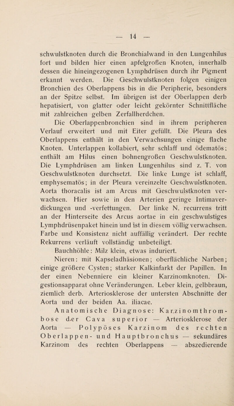 schwulstknoten durch die Bronchialwand in den Lungenhilus fort und bilden hier einen apfelgroßen Knoten, innerhalb dessen die hineingezogenen Lymphdrüsen durch ihr Pigment erkannt werden. Die Geschwulstknoten folgen einigen Bronchien des Oberlappens bis in die Peripherie, besonders an der Spitze selbst. Im übrigen ist der Oberlappen derb hepatisiert, von glatter oder leicht gekörnter Schnittfläche mit zahlreichen gelben Zerfallherdchen. Die Oberlappenbronchien sind in ihrem peripheren Verlauf erweitert und mit Eiter gefüllt. Die Pleura des Oberlappens enthält in den Verwachsungen einige flache Knoten. Unterlappen kollabiert, sehr schlaff und ödematös; enthält am Hilus einen bohnengroßen Geschwulstknoten. Die Lymphdrüsen am linken Lungenhilus sind z, T. von Geschwulstknoten durchsetzt. Die linke Lunge ist schlaff, emphysematos; in der Pleura vereinzelte Geschwulstknoten. Aorta thoracalis ist am Arcus mit Geschwulstknoten ver¬ wachsen. Hier sowie in den Arterien geringe , Intimaver¬ dickungen und -Verfettungen. Der linke N. recurrens tritt an der Hinterseite des Arcus aortae in ein geschwulstiges Lymphdrüsenpaket hinein (und ist in diesem völlig verwachsen. Larbe und Konsistenz nicht auffällig verändert. Der rechte Rekurrens verläuft vollständig unbeteiligt. Bauchhöhle: Milz klein, etwas induriert. Nieren: mit Kapseladhäsionen; oberflächliche Narben; einige größere Cysten; starker Kalkinfarkt der Papillen. In der einen Nebenniere ein kleiner Karzinomknoten. Di¬ gestionsapparat ohne Veränderungen. Leber klein, gelbbraun, ziemlich derb. Arteriosklerose der untersten Abschnitte der Aorta und der beiden Aa. iliacae. Anatomische Diagnose: K a r.z i n o m t h r o rn - böse d.er Cava superior — Arteriosklerose der Aorta — Polypöses Karzinom des rechten Oberlappen- und Hauptbronchus — sekundäres Karzinom des rechten Oberlappens — abszedierende