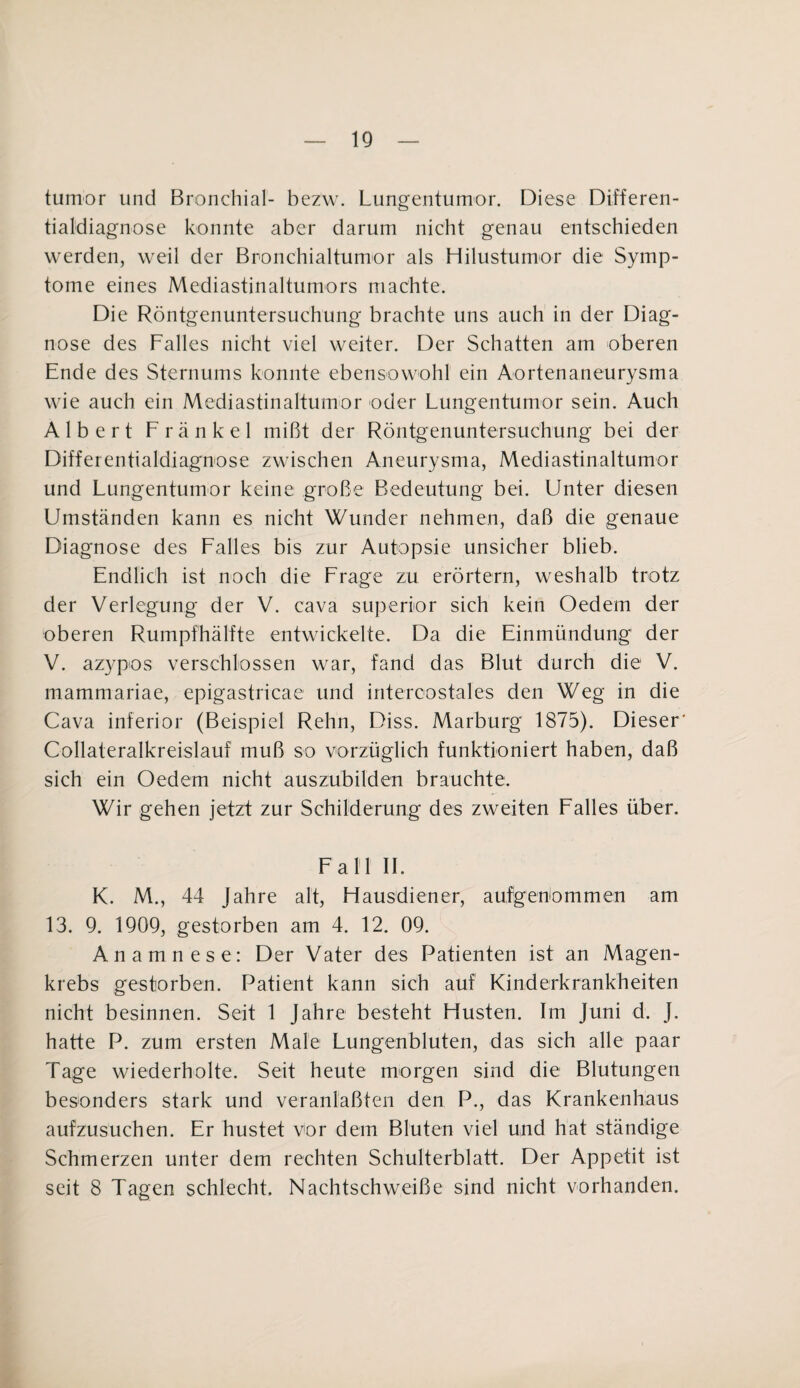 tumor und Bronchial- bezw. Lungentumor. Diese Differen¬ tialdiagnose konnte aber darum nicht genau entschieden werden, weil der Bronchialtumor als Hilustumor die Symp¬ tome eines Mediastinaltumors machte. Die Röntgenuntersuchung brachte uns auch in der Diag¬ nose des Falles nicht viel weiter. Der Schatten am oberen Ende des Sternums konnte ebensowohl ein Aortenaneurysma wie auch ein Mediastinaltumor oder Lungentumor sein. Auch Albert Frankel mißt der Röntgenuntersuchung bei der Differentialdiagnose zwischen Aneurysma, Mediastinaltumor und Lungentumor keine große Bedeutung bei. Unter diesen Umständen kann es nicht Wunder nehmen, daß die genaue Diagnose des Falles bis zur Autopsie unsicher blieb. Endlich ist noch die Frage zu erörtern, weshalb trotz der Verlegung der V. cava superior sich kein Oedem der oberen Rumpfhälfte entwickelte. Da die Einmündung der V. azypos verschlossen war, fand das Blut durch die V. mammariae, epigastricae und intercostales den Weg in die Cava inferior (Beispiel Rehn, Diss. Marburg 1875). Dieser’ Collateralkreislauf muß so vorzüglich funktioniert haben, daß sich ein Oedem nicht auszubilden brauchte. Wir gehen jetzt zur Schilderung des zweiten Falles über. Fall II. K. M., 44 Jahre alt, Hausdiener, aufgenommen am 13. 9. 1909, gestorben am 4. 12. 09. Anamnese: Der Vater des Patienten ist an Magen¬ krebs gestorben. Patient kann sich auf Kinderkrankheiten nicht besinnen. Seit 1 Jahre besteht Husten. Im Juni d. J. hatte P. zum ersten Male Lungenbluten, das sich alle paar Tage wiederholte. Seit heute morgen sind die Blutungen besonders stark und veranlaßten den P., das Krankenhaus aufzusuchen. Er hustet vor dem Bluten viel und hat ständige Schmerzen unter dem rechten Schulterblatt. Der Appetit ist seit 8 Tagen schlecht. Nachtschweiße sind nicht vorhanden.