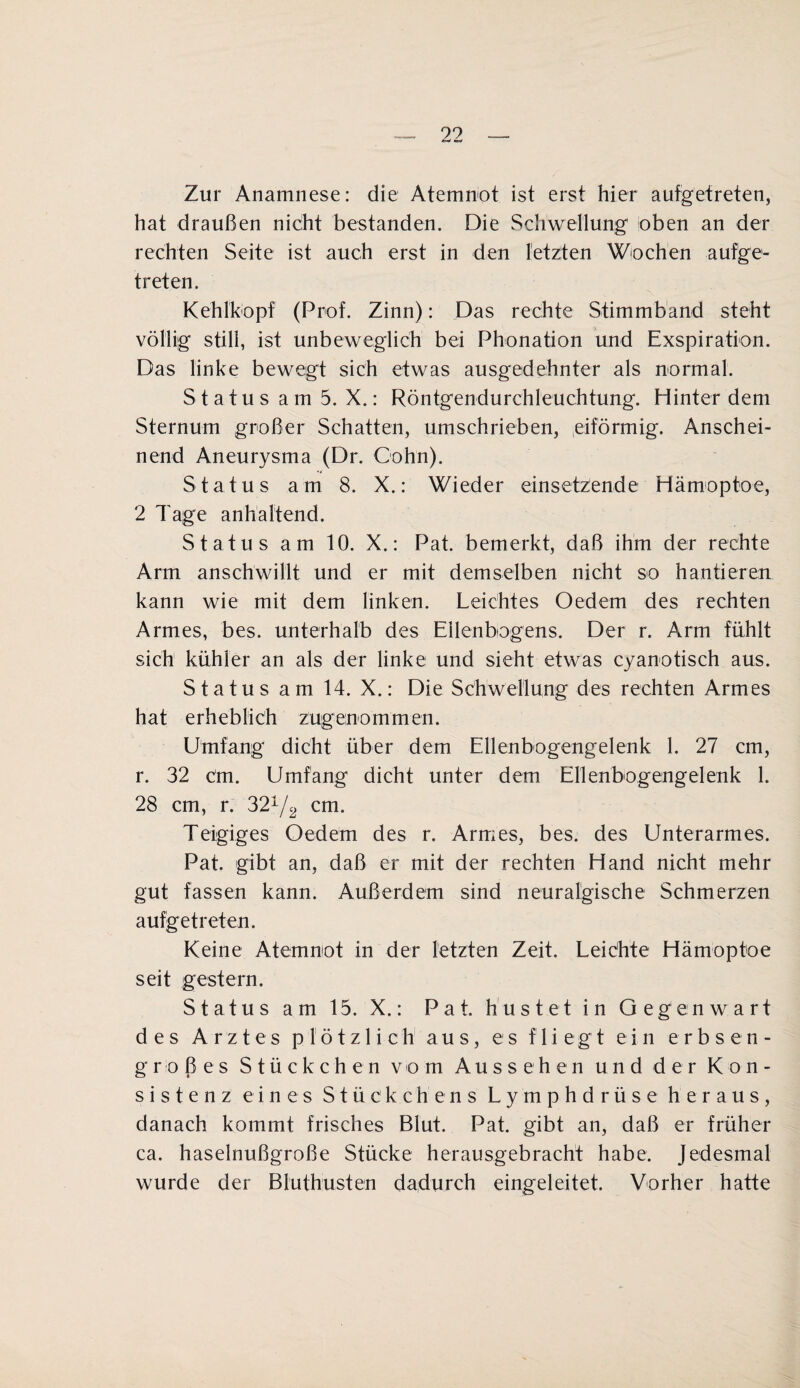 Zur Anamnese: die Atemnot ist erst hier aufgetreten, hat draußen nicht bestanden. Die Schwellung oben an der rechten Seite ist auch erst in den letzten Wochen aufge¬ treten. Kehlkopf (Prof. Zinn): Das rechte Stimmband steht völlig still, ist unbeweglich bei Phonation und Exspiration. Das linke bewegt sich etwas ausgedehnter als normal. Status am 5. X.: Röntgendurchleuchtung. Hinter dem Sternum großer Schatten, umschrieben, eiförmig. Anschei¬ nend Aneurysma (Dr. Cohn). Status am 8. X.: Wieder einsetzende Hämoptoe, 2 Tage anhaltend. Status am 10. X.: Pat. bemerkt, daß ihm der rechte Arm anschwillt und er mit demselben nicht so hantieren kann wie mit dem linken. Leichtes Oedem des rechten Armes, bes. unterhalb des Ellenbogens. Der r. Arm fühlt sich kühler an als der linke und sieht etwas cyanotisch aus. Status am 14. X.: Die Schwellung des rechten Armes hat erheblich zugenommen. Umfang dicht über dem Ellenbogengelenk 1. 27 cm, r. 32 Cm. Umfang dicht unter dem Ellenbogengelenk 1. 28 cm, r. 321/2 cm. Teigiges Oedem des r. Armes, bes. des Unterarmes. Pat. gibt an, daß er mit der rechten Hand nicht mehr gut fassen kann. Außerdem sind neuralgische Schmerzen aufgetreten. Keine Atemnot in der letzten Zeit. Leichte Hämoptoe seit gestern. Status am 15. X.: Pat. hustet in Gegenwart des Arztes plötzlich aus, es fliegt ein erbsen¬ großes Stückchen vom Aussehen und der Kon¬ sistenz eines Stückchens Lymphdrüse heraus, danach kommt frisches Blut. Pat. gibt an, daß er früher ca. haselnußgroße Stücke herausgebracht habe. Jedesmal wurde der Bluthusten dadurch eingeleitet. Vorher hatte