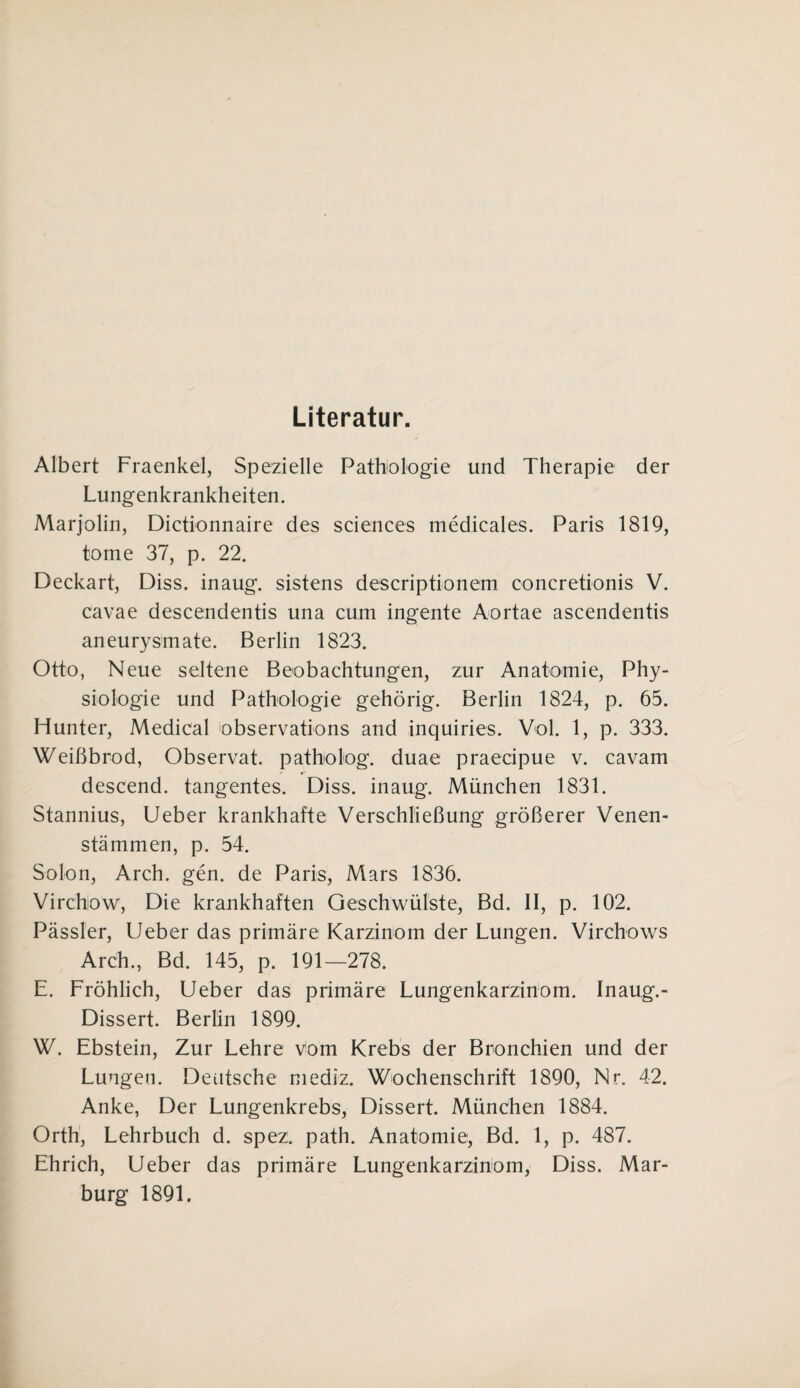 Literatur. Albert Fraenkel, Spezielle Pathologie und Therapie der Lungenkrankheiten. Marjolin, Dictionnaire des Sciences medicales. Paris 1819, tome 37, p. 22. Deckart, Diss. inaug. sistens descriptionem concretionis V. cavae descendentis una cum ingente Aortae ascendentis aneurysmate. Berlin 1823. Otto, Neue seltene Beobachtungen, zur Anatomie, Phy¬ siologie und Pathologie gehörig. Berlin 1824, p. 65. Hunter, Medical observations and inquiries. Vol. 1, p. 333. Weißbrod, Observat. patholog. duae praecipue v. cavam descend. tangentes. Diss. inaug. München 1831. Stannius, Ueber krankhafte Verschließung größerer Venen¬ stämmen, p. 54. Solon, Arch. gen. de Paris, Mars 1836. Virchow, Die krankhaften Geschwülste, Bd. II, p. 102. Pässler, Ueber das primäre Karzinom der Lungen. Virchows Arch., Bd. 145, p. 191—278. E. Fröhlich, Ueber das primäre Lungenkarzinöm. Inaug. - Dissert. Berlin 1899. W. Ebstein, Zur Lehre vom Krebs der Bronchien und der Lungen. Deutsche mediz. Wochenschrift 1890, Nr. 42. Anke, Der Lungenkrebs, Dissert. München 1884. Orth, Lehrbuch d. spez. path. Anatomie1, Bd. 1, p. 487. Ehrich, Ueber das primäre Lungenkarzinom, Diss. Mar¬ burg 1891.