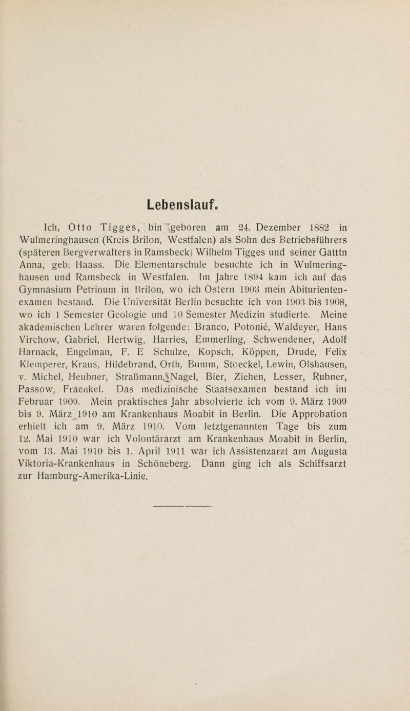 Lebenslauf Ich, Otto Tigges, bin geboren am 24. Dezember 1882 in Wulmeringhausen (Kreis Brilon, Westfalen) als Sohn des Betriebsführers (späteren Bergverwalters in Ramsbeck) Wilhelm Tigges und seiner Gatttn Anna, geb. Haass. Die Elementarschule besuchte ich in Wulmering¬ hausen und Ramsbeck in Westfalen, (m Jahre 1894 kam ich auf das Gymnasium Petrinum in Brilon, wo ich Ostern 1903 mein Abiturienten¬ examen bestand. Die Universität Berlin besuchte ich von 1903 bis 1908, wo ich 1 Semester Geologie und 10 Semester Medizin studierte. Meine akademischen Lehrer waren folgende: Branco, Potonie, Waldeyer, Hans Virchow, Gabriel, Hertwig, Harries, Emmerling, Schwendener, Adolf Harnack, Engelman, F. E Schulze, Kopsch, Koppen, Drude, Felix Klemperer, Kraus, Hildebrand, Orth, Bumm, Stoeckel, Lewin, Olshausen, v. Michel, Heubner, Straßmann,MMagel, Bier, Ziehen, Lesser, Rubner, Passow, Fraenkel. Das medizinische Staatsexamen bestand ich im Februar 1909. Mein praktisches Jahr absolvierte ich vom 9. März 1909 bis 9. März^l910 am Krankenhaus Moabit in Berlin. Die Approbation erhielt ich am 9. März 1910. Vom letztgenannten Tage bis zum 12, Mai 1910 war ich Volontärarzt am Krankenhaus Moabit in Berlin, vom 13. Mai 1910 bis 1. April 1911 war ich Assistenzarzt am Augusta Viktoria-Krankenhaus in Schöneberg. Dann ging ich als Schiffsarzt zur Hamburg-Amerika-Linie.