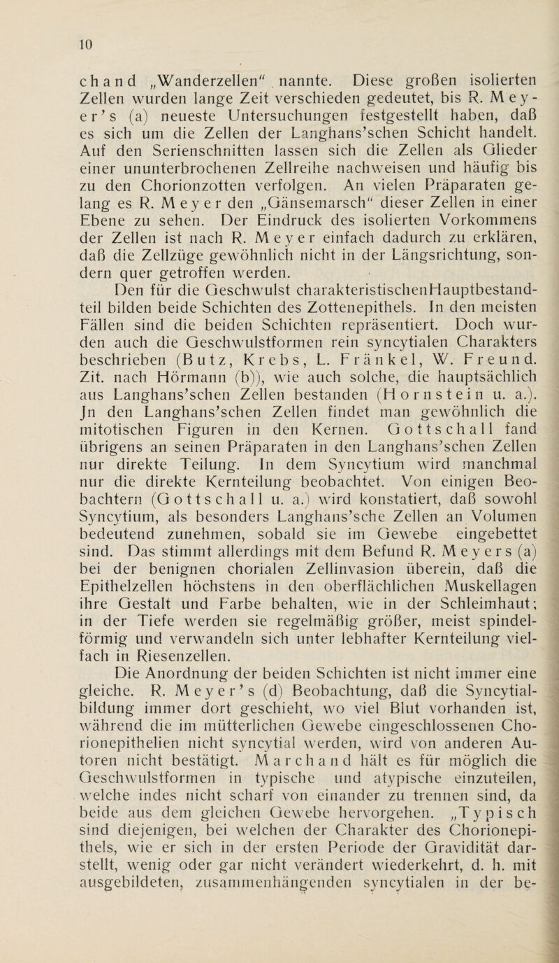 chand ,,Wanderzellen^'. nannte. Diese großen isolierten Zellen wurden lange Zeit verschieden gedeutet, bis R. Mey- er^s (a) neueste Untersuchungen festgestellt haben, daß es sich um die Zellen der Langhans^schen Schicht handelt. Auf den Serienschnitten lassen sich die Zellen als Glieder einer ununterbrochenen Zellreihe nachweisen und häufig bis zu den Chorionzotten verfolgen. An vielen Präparaten ge¬ lang es R. Meyer den „Gänsemarsch“ dieser Zellen in einer Ebene zu sehen. Der Eindruck des isolierten Vorkommens der Zellen ist nach R. Meyer einfach dadurch zu erklären, daß die Zellzüge gewöhnlich nicht in der Längsrichtung, son¬ dern quer getroffen werden. Den für die Geschwulst charakteristischenHauptbestand- teil bilden beide Schichten des Zottenepithels. In den meisten Eällen sind die beiden Schichten repräsentiert. Doch wur¬ den auch die Geschwulstformen rein syncytialen Charakters beschrieben (Butz, Krebs, L. Eränkel, W. Freund. Zit. nach Hörmann (b)), wie auch solche, die hauptsächlich aus Langhans^schen Zellen bestanden (Hornstein u. a.). Jn den Langhans^schen Zellen findet man gewöhnlich die mitotischen Figuren in den Kernen. Gottschall fand übrigens an seinen Präparaten in den Langhans^schen Zellen nur direkte Teilung. In dem Syncytium wird manchmal nur die direkte Kernteilung beobachtet. Von einigen Beo¬ bachtern (Gottschall u. a.) wird konstatiert, daß sowohl Syncytium, als besonders Langhans’sche Zellen an Volumen bedeutend zunehmen, sobald sie im Gewebe eingebettet sind. Das stimmt allerdings mit dem Befund R. Meyers (a) bei der benignen chorialen Zellinvasion überein, daß die Epithelzellen höchstens in den oberflächlichen Muskellagen ihre Gestalt und Farbe behalten, wie in der Schleimhaut; in der Tiefe werden sie regelmäßig größer, meist spindel¬ förmig und verwandeln sich unter lebhafter Kernteilung viel¬ fach in Riesenzellen. Die Anordnung der beiden Schichten ist nicht immer eine gleiche. R. Meyer^s (d) Beobachtung, daß die Syncytial- bildung immer dort geschieht, wo viel Blut vorhanden ist, während die im mütterlichen Gewebe eingeschlossenen Cho- rionepithelien nicht syncytial werden, wird von anderen Au¬ toren nicht bestätigt. Marchand hält es für möglich die Geschwulstformen in typische und atypische einzuteilen, welche indes nicht scharf von einander zu trennen sind, da beide aus dem gleichen Gewebe hervorgehen. „Typisch sind diejenigen, bei welchen der Charakter des Chorionepi¬ thels, wie er sich in der ersten Periode der Gravidität dar¬ stellt, wenig oder gar nicht verändert wiederkehrt, d. h. mit ausgebildeten, zusammenhängenden syncytialen in der be-