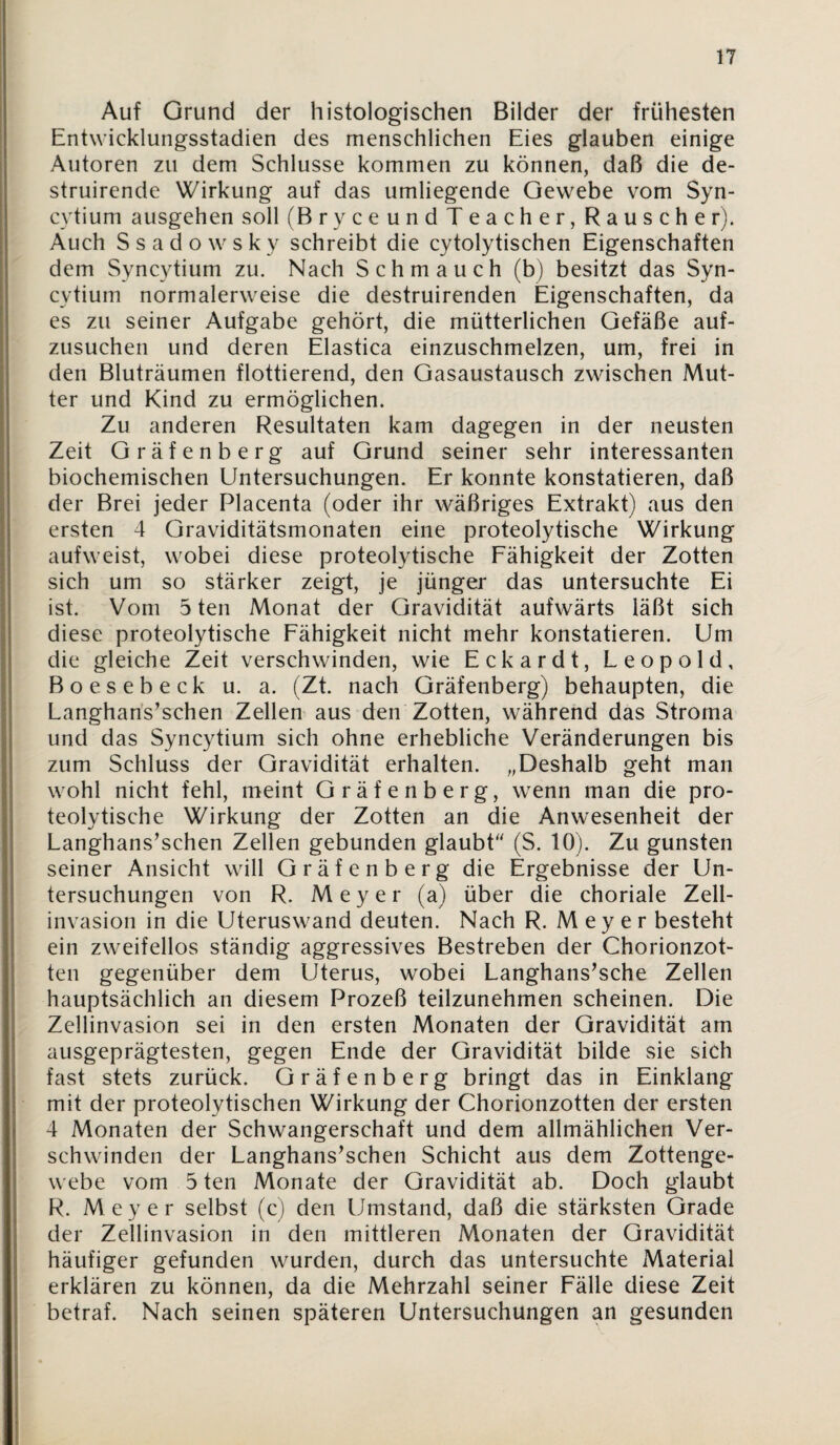 Auf Grund der histologischen Bilder der frühesten Entwicklungsstadien des menschlichen Eies glauben einige Autoren zu dem Schlüsse kommen zu können, daß die de- struirende Wirkung auf das umliegende Gewebe vom Syn- cytium ausgehen soll (BryceundTeacher, Rauscher). Auch Ssadowsky schreibt die cytolytischen Eigenschaften dem Syncytium zu. Nach Schmauch (b) besitzt das Syn- cytium normalerweise die destruirenden Eigenschaften, da es zu seiner Aufgabe gehört, die mütterlichen Gefäße auf¬ zusuchen und deren Elastica einzuschmelzen, um, frei in den Bluträumen flottierend, den Gasaustausch zwischen Mut¬ ter und Kind zu ermöglichen. Zu anderen Resultaten kam dagegen in der neusten Zeit Gräfenberg auf Grund seiner sehr interessanten biochemischen Untersuchungen. Er konnte konstatieren, daß der Brei jeder Placenta (oder ihr wäßriges Extrakt) aus den ersten 4 Graviditätsmonaten eine proteolytische Wirkung aufweist, wobei diese proteolytische Fähigkeit der Zotten sich um so stärker zeigt, je jünger das untersuchte Ei ist. Vom 5 teil Monat der Gravidität aufwärts läßt sich diese proteolytische Fähigkeit nicht mehr konstatieren. Um die gleiche Zeit verschwinden, wie Eckardt, Leopold, Boesebeck u. a. (Zt. nach Gräfenberg) behaupten, die Langhan's^schen Zellen aus den Zotten, während das Stroma und das Syncytium sich ohne erhebliche Veränderungen bis zum Schluss der Gravidität erhalten. „Deshalb geht man wohl nicht fehl, meint Gräfenberg, wenn man die pro¬ teolytische Wirkung der Zotten an die Anwesenheit der Langhans’schen Zellen gebunden glaubF' (S. 10). Zu gunsten seiner Ansicht will Gräfenberg die Ergebnisse der Un¬ tersuchungen von R. Meyer (a) über die choriale Zell¬ invasion in die Uteruswand deuten. Nach R. Meyer besteht ein zweifellos ständig aggressives Bestreben der Chorionzot- ten gegenüber dem Uterus, wobei Langhans’sche Zellen hauptsächlich an diesem Prozeß teilzunehmen scheinen. Die Zellinvasion sei in den ersten Monaten der Gravidität am ausgeprägtesten, gegen Ende der Gravidität bilde sie sich fast stets zurück. Gräfenberg bringt das in Einklang mit der proteolytischen Wirkung der Chorionzotten der ersten 4 Monaten der Schwangerschaft und dem allmählichen Ver¬ schwinden der Langhans^schen Schicht aus dem Zottenge¬ webe vom 5 ten Monate der Gravidität ab. Doch glaubt R. Meyer selbst (c) den Umstand, daß die stärksten Grade der Zellinvasion in den mittleren Monaten der Gravidität häufiger gefunden wurden, durch das untersuchte Material erklären zu können, da die Mehrzahl seiner Fälle diese Zeit betraf. Nach seinen späteren Untersuchungen an gesunden