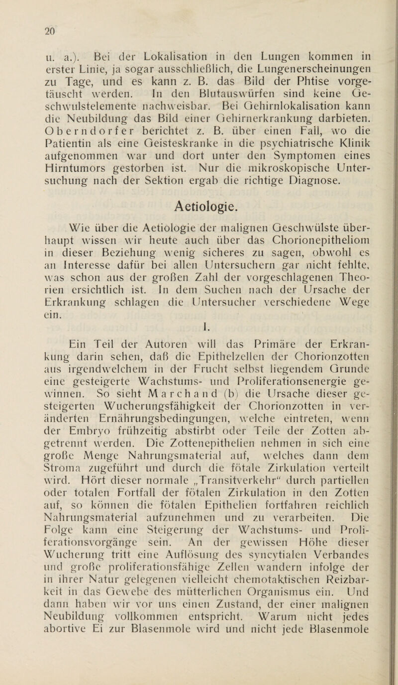 ii. a.). Bei der Lokalisation in den Lungen kommen in erster Linie, ja sogar ausschließlich, die Lungenerscheinungen zu Tage, und es kann z. B. das Bild der Phtise vorge- tcäuscht werden. In den Blutauswürfen sind keine Ge¬ schwulstelemente nachweisbar. Bei Qehirnlokalisation kann die Neubildung das Bild einer Gehirnerkrankung darbieten. Oberndorfer berichtet z. B. über einen Fall, wo die Patientin als eine Geisteskranke in die psychiatrische Klinik aufgenommen war und dort unter den Symptomen eines Hirntumors gestorben ist. Nur die mikroskopische Unter¬ suchung nach der Sektion ergab die richtige Diagnose. Aetiologie. Wie über die Aetiologie der malignen Geschwülste über¬ haupt wissen wir heute auch über das Chorionepitheliom in dieser Beziehung wenig sicheres zu sagen, obwohl es an Interesse dafür bei allen Untersuchern gar nicht fehlte, was schon aus der großen Zahl der vorgeschlagenen Theo¬ rien ersichtlich ist. In dem Suchen nach der Ursache der Erkrankung schlagen die Untersucher verschiedene Wege ein. 1. Ein Teil der Autoren will das Primäre der Erkran¬ kung darin sehen, daß die Epithelzellen der Chorionzotten aus irgendwelchem in der Frucht selbst liegendem Grunde eine gesteigerte Wachstums- und Proliferationsenergie ge¬ winnen. So sieht March and (b) die Ursache dieser ge¬ steigerten Wucherungsfähigkeit der Chorionzotten in ver¬ änderten Ernährungsbedingungen, welche eintreten, wenn der Embryo frühzeitig abstirbt oder Teile der Zotten ab¬ getrennt werden. Die Zottenepithelien nehmen in sich eine große Menge Nahrungsmaterial auf, welches dann dem Stroma zugeführt und durch die fötale Zirkulation verteilt wird. Hört dieser normale „Transitverkehr'' durch partiellen oder totalen Eortfall der fötalen Zirkulation in den Zotten auf, so können die fötalen Epithelien fortfahren reichlich Nahrungsmaterial aufzunehmen und zu verarbeiten. Die Eolge kann eine Steigerung der Wachstums- und Proli¬ ferationsvorgänge sein. An der gewissen Höhe dieser Wucherung tritt eine Auflösung des syncytialen Verbandes und große proliferationsfähige Zellen wandern infolge der in ihrer Natur gelegenen vielleicht chemotaktischen Reizbar¬ keit in das Gewebe des mütterlichen Organismus ein. Und dann haben wir vor uns einen Zustand, der einer malignen Neubildung vollkommen entspricht. Warum nicht jedes abortive Ei zur Blasenmole wird und nicht jede Blasenmole