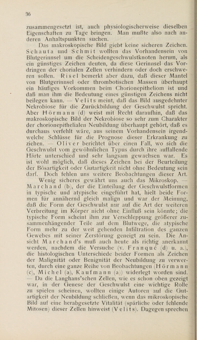 zusammengesetzt ist, auch physiologischerweise dieselben Eigenschaften zu Tage bringen. Man mußte also nach an¬ deren Anhaltspunkten suchen. Das makroskopische Bild giebt keine sicheren Zeichen. Schauta und Schmit wollten das Vorhandensein von Blutgerinnsel um die Scheidengeschwulstknoten herum, als I ein günstiges Zeichen deuten, da diese Gerinnsel das Vor¬ dringen der chorialen Zellen verhindern oder doch erschwe¬ ren sollen. Ri sei bemerkt aber dazu, daß dieser Mantel von Blutgerinnsel oder thrombotischen Massen überhaupt ' ein häufiges Vorkommen beim Chorionepitheliom ist und daß man ihm die Bedeutung eines günstigen Zeichens nicht beilegen kann. — Velits meint, daß das Bild ausgedehnter \ Nekrobiose für die Zurückbildung der Geschwulst spricht. Aber Hörmann (d) weist mit Recht daraufhin, daß das | makroskopische Bild der Nekrobiose so sehr zum Charakter der chorionepithelialen Neubildung überhaupt gehört, daß es durchaus verfehlt wäre, aus seinem Vorhandensein irgend- ; welche Schlüsse für die Prognose dieser Erkrankung zu ziehen, — Oliver berichtet über einen Fall, wo sich die Geschwulst vom gewöhnlichen Typus durch ihre auffallende Härte unterschied und sehr langsam gewachsen war. Es ' ist wohl möglich, daß dieses Zeichen bei der Beurteilung der Bösartigkeit oder Gutartigkeit nicht ohne Bedeutung sein darf. Doch fehlen uns weitere Beobachtungen dieser Art. Wenig sicheres gewährt uns auch das Mikroskop. — i Marchand (b), der die Einteilung der Geschwulstformen - in typische und atypische eingeführt hat, hielt beide For¬ men für annähernd gleich malign und war der Meinung, daß die Form der Geschwulst nur auf die Art der weiteren Verbreitung im Körper nicht ohne Einfluß sein könnte; die typische Form scheint ihm zur Verschleppung größerer zu¬ sammenhängender Teile auf dem Blutwege, die atypische Form mehr zu der weit gehenden Infiltration des ganzen Gewebes mit seiner Zerstörung geneigt zu sein. Die An- - sicht M a r c h a n d’s muß auch heute als richtig anerkannt n werden, nachdem die Versuche (v. Franque (d) u. a.), die histologischen Unterschiede beider Formen als Zeichen der Malignität oder Benignität der Neubildung zu verwer¬ ten, durch eine ganze Reihe von Beobachtungen (H ö r m a n n (c), Michel (a), Kaufmann (a)) widerlegt worden sind. — Da die Langhanskschen Zellen, wie es schon oben gezeigt war, in der Genese der Geschwulst eine wichtige Rolle zu spielen scheinen, wollten einige Autoren auf die Gut¬ artigkeit der Neubildung schließen, wenn das mikroskopische Bild auf eine herabgesetzte Vitalität (spärliche oder fehlende Mitosen) dieser Zellen hinweist (V e 1 i t s). Dagegen sprechen