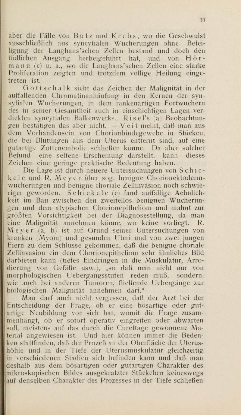 aber die Fälle von Butz und Krebs, wo die Geschwulst ausschließlich aus syncytialen Wucherungen ohne Betei¬ ligung der Langhans’schcn Zellen bestand und doch den tödlichen Ausgang herbeigeführt hat, und von Hör- ni a n n (c) u. a., wo die Langhans^schen Zellen eine starke Proliferation zeigten und trotzdem völlige Heilung einge¬ treten ist. G o 11 s c h a 1 k sieht das Zeichen der Malignität in der auffallenden Cdironiatinanhäufung in den Kernen der syn- sytialen Wucherungen, in dem rankenartigen Fortwuchern des in seiner Gesamtheit auch in einschichtigen Lagen ver¬ dickten syncytialen Balkenwerks. R i s e Fs (a) Beobachtun¬ gen bestätigen das aber nicht. — Veit meint, daß man aus dem Vorhandensein von Chorionbindegewebe in Stücken, die bei Blutungen aus dem Uterus entfernt sind, auf eine gutartige Zottenembolie schließen könne. Da aber solcher F3efund eine seltene Erscheinung darstellt, kann dieses Zeichen eine geringe praktische Bedeutung haben. Die Lage ist durch neuere Untersuchungen von Schie¬ le e 1 e und R. Meyer über sog. benigne Chorionektoderm¬ wucherungen und benigne choriale Zellinvasion noch schwie¬ riger geworden. S c h i c k e 1 e (c) fand auffällige Aehnlich- keit im Bau zwischen den zweifellos benignen Wucherun¬ gen und dem atypischen Chorionepitheliom und mahnt zur größten Vorsichtigkeit bei der Diagnosestellung, da man eine Malignität annehmen könne, wo keine vorliegt. R. Meyer (a, b) ist auf Grund seiner Untersuchungen von kranken (Myom) und gesunden Lheri und von zwei jungen Eiern zu dem Schlüsse gekommen, daß die benigne choriale Zellinvasion ein dem Chorionepitheliom sehr ähnliches Bild darbieten kann (tiefes Eindringen in die Muskulatur, Arro- ; dierung von Gefäße usw.), „so daß man nicht nur von morphologischen Uebergangsstufen reden muß, sondern, ; wie auch bei anderen Tumoren, fließende Uebergänge zur biologischen Malignität annehmen darf. Man darf auch nicht vergessen, daß der Arzt bei der Entscheidung der Erage, ob er eine bösartige oder gut¬ artige Neubildung vor sich hat, womit die Erage zusam¬ menhängt, ob er sofort operativ eingreifen oder abwarten ! soll, meistens auf das durch die Curettage gewonnene Ma- iterial angewiesen ist. Und hier können immer die Beden- jken stattfinden, daß der Prozeß an der Oberfläche der Uterus- Ihöhle und in der Tiefe der Uterusmuskulatur gleichzeitig |in verschiedenen Stadien sich befinden kann und daß man ^deshalb aus dem bösartigen oder gutartigen Charakter des Imikroskopischen Bildes ausgekratzter Stückchen keineswegs lauf denselben Charakter des Prozesses in der Tiefe schließen i: f r r i