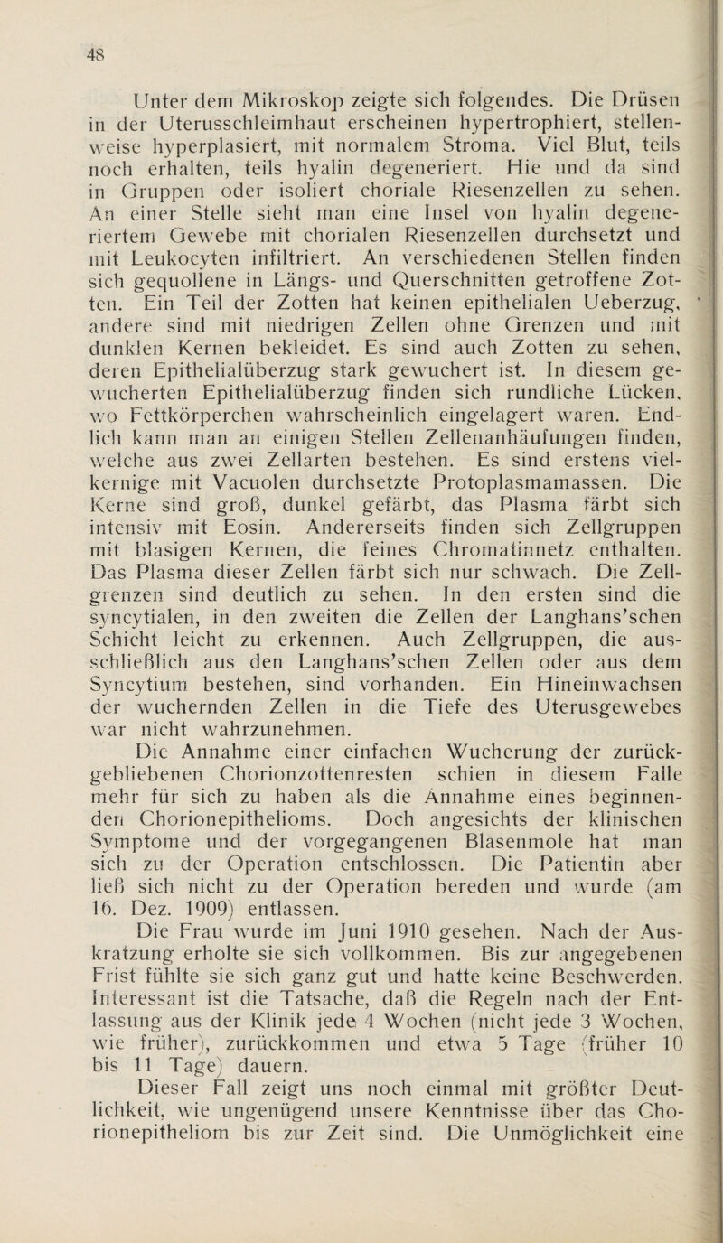 Unter dem Mikroskop zeigte sich folgendes. Die Drüsen in der Uterusschleimhaut erscheinen hypertrophiert, stellen¬ weise hyperplasiert, mit normalem Stroma. Viel Blut, teils noch erhalten, teils hyalin degeneriert. Hie und da sind in Gruppen oder isoliert choriale Riesenzellen zu sehen. An einer Stelle sieht man eine Insel von hyalin degene¬ riertem Gewebe mit chorialen Riesenzellen durchsetzt und mit Leukocyten infiltriert. An verschiedenen Stellen finden sich gequollene in Längs- und Querschnitten getroffene Zot¬ ten. Ein Teil der Zotten hat keinen epithelialen Ueberzug, andere sind mit niedrigen Zellen ohne Grenzen und mit dunklen Kernen bekleidet. Es sind auch Zotten zu sehen, deren Epithelialüberzug stark gewuchert ist. In diesem ge¬ wucherten Epithelialüberzug finden sich rundliche Lücken, wo Fettkörperchen wahrscheinlich eingelagert waren. End¬ lich kann man an einigen Stellen Zellenanhäufungen finden, welche aus zwei Zellarten bestehen. Es sind erstens viel¬ kernige mit Vacuolen durchsetzte Protoplasmamassen. Die Kerne sind groß, dunkel gefärbt, das Plasma färbt sich intensiv mit Eosin. Andererseits finden sich Zellgruppen mit blasigen Kernen, die feines Chromatinnetz enthalten. Das Plasma dieser Zellen färbt sich nur schwach. Die Zell¬ grenzen sind deutlich zu sehen. In den ersten sind die syncytialen, in den zweiten die Zellen der Langhans’schen Schicht leicht zu erkennen. Auch Zellgruppen, die aus¬ schließlich aus den Langhans’schen Zellen oder aus dem Syncytium bestehen, sind vorhanden. Ein Hineinwachsen der wuchernden Zellen in die Tiefe des Uterusgewebes war nicht wahrzunehmen. Die Annahme einer einfachen Wucherung der zurück¬ gebliebenen Chorionzottenresten schien in diesem Falle mehr für sich zu haben als die Annahme eines beginnen¬ den Chorionepithelioms. Doch angesichts der klinischen Symptome und der vorgegangenen Blasenmole hat man sich zu der Operation entschlossen. Die Patientin aber ließ sich nicht zu der Operation bereden und wurde (am 16. Dez. 1909) entlassen. Die Frau wurde im Juni 1910 gesehen. Nach der Aus¬ kratzung erholte sie sich vollkommen. Bis zur angegebenen Frist fühlte sie sich ganz gut und hatte keine Beschwerden. Interessant ist die Tatsache, daß die Regeln nach der Ent¬ lassung aus der Klinik jede 4 Wochen (nicht jede 3 Wochen, wie früher), zurückkommen und etwa 5 Tage (früher 10 bis 11 Tage) dauern. Dieser Fall zeigt uns noch einmal mit größter Deut¬ lichkeit, wie ungenügend unsere Kenntnisse über das Cho¬ rionepitheliom bis zur Zeit sind. Die Unmöglichkeit eine