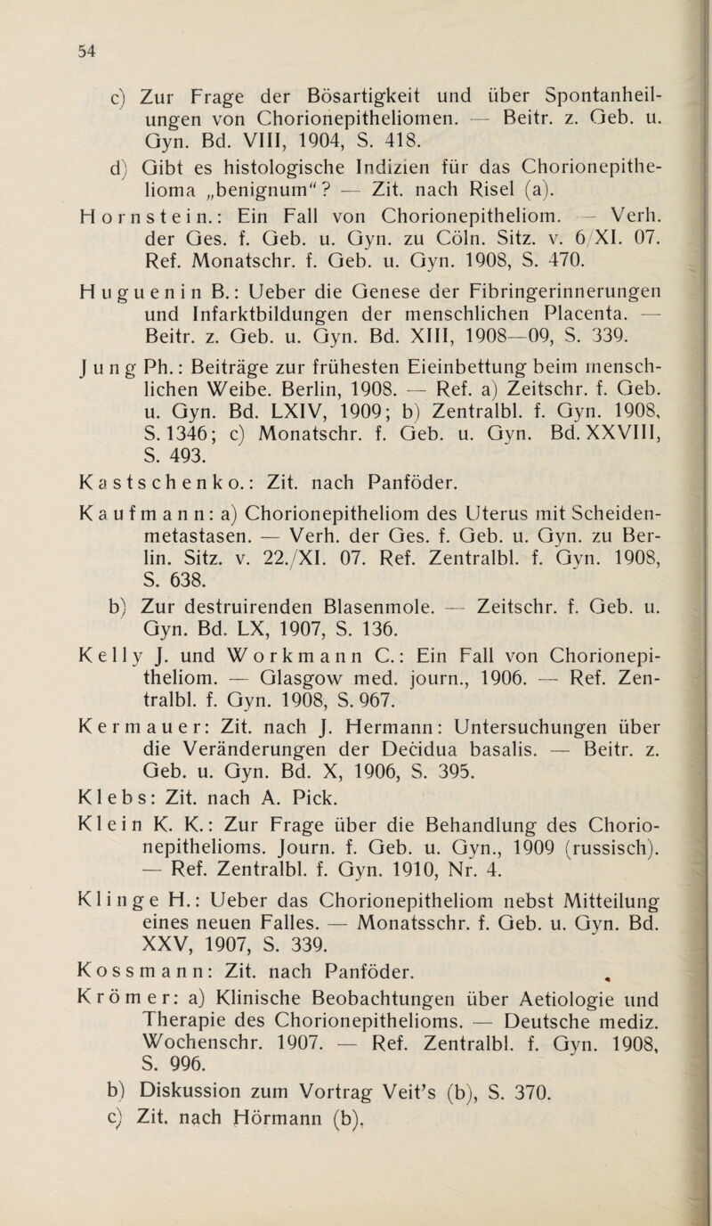 c) Zur Frage der Bösartigkeit und über Spontanheil¬ ungen von Chorionepitheliomen. — Beitr. z. Geb. u. Gyn. Bd. VIII, 1904, S. 418. d) Gibt es histologische Indizien für das Chorionepithe¬ lioma „benignum''? — Zit. nach Risel (a). Hornstein.: Ein Fall von Chorionepitheliom. — Verh. der Ges. f. Geb. u. Gyn. zu Cöln. Sitz. v. 6 XI. 07. Ref. Monatschr. f. Geb. u. Gyn. 1908, S. 470. Huguenin B.: lieber die Genese der Fibringerinnerungen und Infarktbildungen der menschlichen Placenta. — Beitr. z. Geb. u. Gyn. Bd. XIII, 1908—09, S. 339. Jung Ph.: Beiträge zur frühesten Eieinbettung beim mensch¬ lichen Weibe. Berlin, 1908. — Ref. a) Zeitschr. f. Geb. u. Gyn. Bd. LXIV, 1909; b) Zentralbl. f. Gyn. 1908, S. 1346; c) Monatschr. f. Geb. u. Gyn. Bd. XXVIII, S. 493. Kastschenko.: Zit. nach Panföder. Kaufmann: a) Chorionepitheliom des Uterus mit Scheiden¬ metastasen. — Verh. der Ges. f. Geb. u. Gyn. zu Ber¬ lin. Sitz. V. 22./XI. 07. Ref. Zentralbl. f. Gyn. 1908, S. 638. b) Zur destruirenden Blasenmole. — Zeitschr. f. Geb. u. Gyn. Bd. LX, 1907, S. 136. Kelly J. und Workmann C.: Ein Fall von Chorionepi- theliom. — Glasgow med. journ., 1906. — Ref. Zen¬ tralbl. f. Gyn. 1908, S. 967. Kermauer: Zit. nach J. Hermann: Untersuchungen über die Veränderungen der Decidua basalis. — Beitr. z. Geb. u. Gyn. Bd. X, 1906, S. 395. K1 e b s: Zit. nach A. Pick. ' Klein K. K.: Zur Frage über die Behandlung des Chorio¬ nepithelioms. Journ. f. Geb. u. Gyn., 1909 (russisch). — Ref. Zentralbl. f. Gyn. 1910, Nr. 4. Klinge H.: Ueber das Chorionepitheliom nebst Mitteilung eines neuen Falles. — Monatsschr. f. Geb. u. Gyn. Bd. XXV, 1907, S. 339. Kossmann: Zit. nach Panföder. Krömer: a) Klinische Beobachtungen über Aetiologie und Therapie des Chorionepithelioms. — Deutsche mediz. Wochenschr. 1907. — Ref. Zentralbl. f. Gyn. 1908, S. 996. b) Diskussion zum Vortrag Veit^s (b), S. 370. c) Zit. nach Hörmann (b),