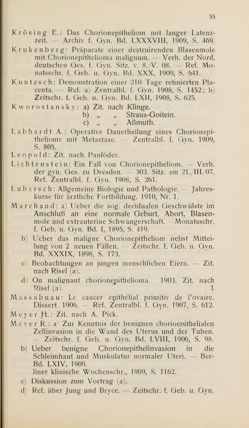 Krösing E.: Das Chorionepitheliom mit langer Latenz¬ zeit. - Archiv f. Gyn. Bd. LXXXVIII, 1909, S. 469. K r u k e n b e r g: Präparate einer destruirenden Blasenmole mit Chorionepithelioma malignum. -- Verh. der Nord, deutschen ües. f. Gyn. Sitz. v. 8./V. 08. — Ref. Mo- natsschr. f. Geb. u. Gyn. Bd. XXX, 1909, S. 641. I K u n t z s c h : Demonstration einer 210 Tage retinierten Pla- I centa. - Ref. a) Zentralbl. f. Gyn. 1908, S. 1452; b) i Zeitschr. f. Geb. u. Gyn. Bd. LXII, 1908, S. 625. K w o r o s t a n s k y: a) Zit. nach Klinge. I b) „ „ Straus-Goitein. I c) „ „ Aßmuth. L a b h a r d t A.: Operative Dauerheilung eines Chorionepi- f thelioms mit Metastase. — Zentralbl. f. Gyn. 1909, : S. 805. Leopold: Zit. nach Panföder. L i c h t e n s t e i n : Ein Eall von Chorionepitheliom. - Verh. der gyn. Ges. zu Dresden. - - 303. Sitz, am 21./IIL07. Ref. Zentralbl. f. Gyn. 1908, S. 261. L u b a r s c h : Allgemeine Biologie und Pathologie. — Jahres¬ kurse für ärztliche Eortbildung. 1910, Nr. 1. Marchand: a) lieber die sog. decidualen Geschwülste im ; Anschluß an eine normale Geburt, Abort, Blasen- 1 mole und extrauterine Schwangerschaft. - Monatsschr. I f. Geb. u. Gyn. Bd. I, 1895, S. 419. b) Ueber das maligne Chorionepitheliom nebst Mittei¬ lung von 2 neuen Eällen. - Zeitschr. f. Geb. u. Gyn. Bd. XXXIX, 1898, S. 173. c) Beobachtungen an jungen menschlichen Eiern. — Zit. nach Risel (a). dl On malisfnant chorionenithelioma. 1903. Zit. nach Risel (a). ' 1 M a s s a b u a u: Le cancer epithelial primitiv de l’ovaire. Dissert 1906. — Ref. Zentralbl. f. Gyn. 1907, S. 612. Meyer H.:*Zit. nach A. Pick. M e V e r R.: a' Zur Kenntnis der benisinen chorioepithelialen Zellinvasion in die Wand des Uterus und der Tuben. — Zeitschr. f. Geb. u. Gyn. Bd. LVIII, 1906, S. 98. b) Ueber benigne Chorionepithelinvasion in die Schleimhaut und Muskulatur normaler Uteri. — Ber- Bd. LXIV, 1909. liner klinische Wochenschr., 1909, S. 1162. c) Diskussion zum Vortrag (a). d; Ref. über Jung und Bryce. — Zeitschr. f. Geb. u. Oyn.