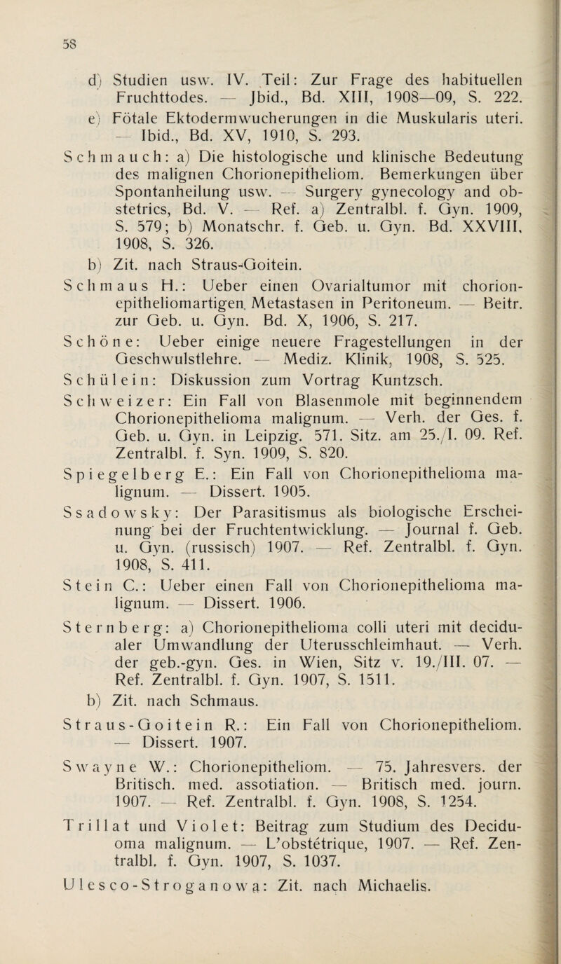 d; Studien usw. IV. Teil: Zur Frage des habituellen Fruchttodes. ~ Jbid., Bd. XIII, 1908—09, S. 222. e) Fötale Ektodermwucherungen in die Muskularis uteri. - Ibid., Bd. XV, 1910, S. 293. Schmauch: a) Die histologische und klinische Bedeutung des malignen Chorionepitheliom. Bemerkungen über Spontanheilung usw. - Surgery gynecology and ob- stetrics, Bd. V. — Ref. a) Zentralbl. f. Gyn. 1909, S. 579; b) Monatschr. f. Qeb. u. Gyn. Bd. XXVIII, 1908, S. 326. b) Zit. nach Straus-^Goitein. Schmaus H.: lieber einen Ovarialtumor mit chorion¬ epitheliomartigen. Metastasen in Peritoneum. — Beitr. zur Geb. u. Gyn. Bd. X, 1906, S. 217. Schöne: lieber einige neuere Fragestellungen in der Geschwulstlehre. — Mediz. Klinik, 1908, S. 525. Schülein: Diskussion zum Vortrag Kuntzsch. Schweizer: Ein Eall von Blasenmole mit beginnendem Chorionepithelioma malignum. — Verh. der Ges. f. Geb. u. Gyn. in Leipzig. 571. Sitz, am 25./I. 09. Ref. Zentralbl. f. Syn. 1909, S. 820. Spiegelberg E.: Ein Eall von Chorionepithelioma ma¬ lignum. — Dissert. 1905. Ssadowsky: Der Parasitismus als biologische Erschei¬ nung bei der Fruchtentwicklung. — Journal f. Geb. u. Gyn. (russisch) 1907. — Ref. Zentralbl. f. Gyn. 1908,‘S. 411. Stein C.: Lieber einen Fall von Chorionepithelioma ma¬ lignum. — Dissert. 1906. Sternberg: a) Chorionepithelioma colli uteri mit decidu- aler Umwandlung der Uterusschleimhaut. — Verh. der geb.-gyn. Ges. in Wien, Sitz v. 19./III. 07. — Ref. Zentralbl. f. Gyn. 1907, S. 1511. b) Zit. nach Schmaus. Straus-Goitein R.: Ein Eall von Chorionepitheliom. — Dissert. 1907. Swayne W.: Chorionepitheliom. - - 75. Jahresvers. der Britisch, med. assotiation. — Britisch med. journ. 1907. — Ref. Zentralbl. f. Gyn. 1908, S. 1254. T r i 11 a t und V i o 1 e t: Beitrag zum Studium des Decidu- oma malignum. — L^obstetrique, 1907. — Ref. Zen¬ tralbl. f. Gyn. 1907, S. 1037. Ulcsco-Stroganowa: Zit. nach Michaelis.