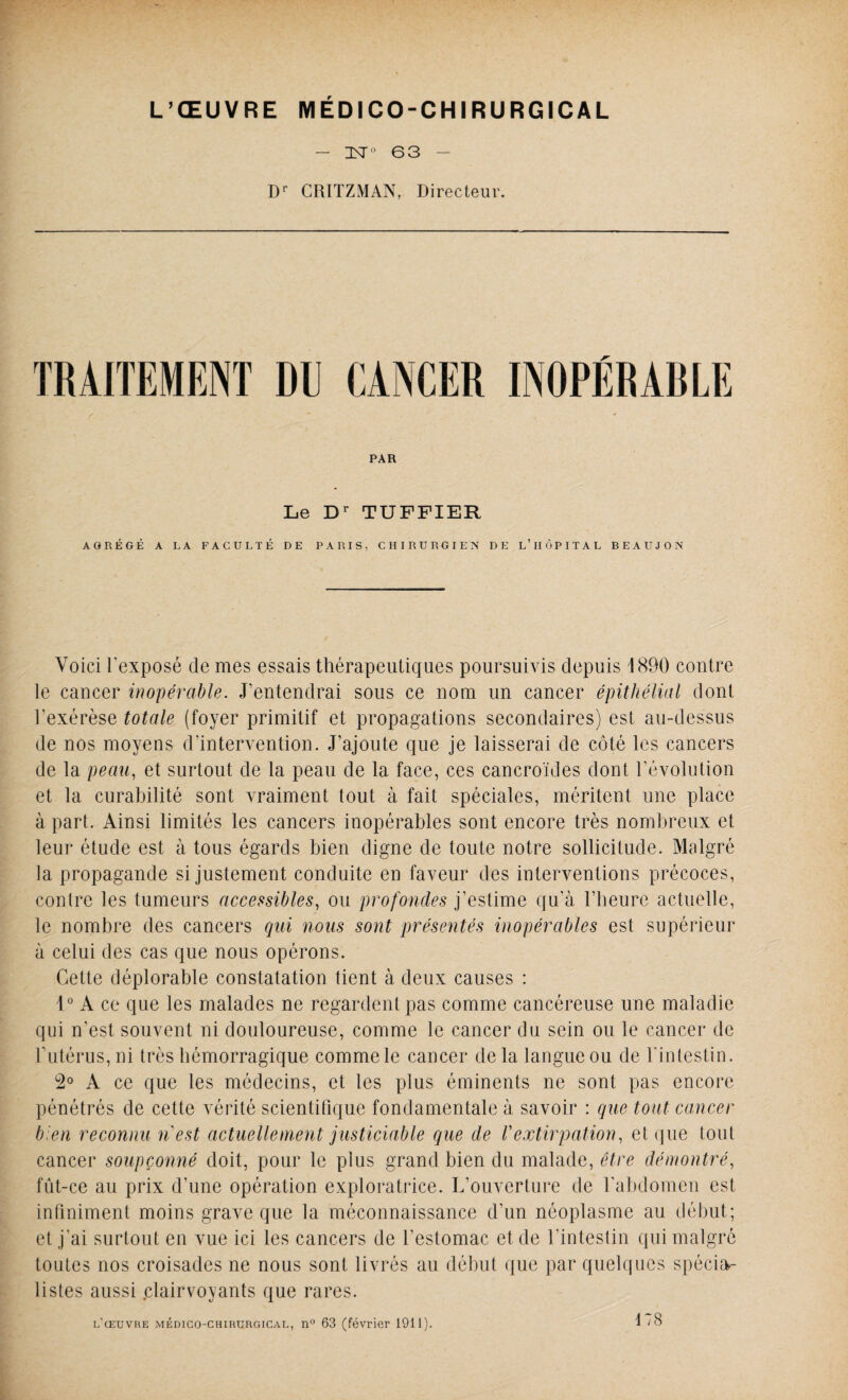 — IST0 63 — Dr CRITZMAN, Directeur. TRAITEMENT DU CANCER INOPÉRARLE PAR Le Dr TUFFIER AGRÉGÉ A LA FACULTÉ DE PARIS, CHIRURGIEN DE L’HÔPITAL BEAUJON Voici l'exposé de mes essais thérapeutiques poursuivis depuis 1890 contre le cancer inopérable. J’entendrai sous ce nom un cancer épithélial dont l'exérèse totale (foyer primitif et propagations secondaires) est au-dessus de nos moyens d’intervention. J’ajoute que je laisserai de côté les cancers de la peau, et surtout de la peau de la face, ces cancroïdes dont Dévolution et la curabilité sont vraiment tout à fait spéciales, méritent une place à part. Ainsi limités les cancers inopérables sont encore très nombreux et leur étude est à tous égards bien digne de toute notre sollicitude. Malgré la propagande si justement conduite en faveur des interventions précoces, contre les tumeurs accessibles, ou profondes j’estime qu’à l’heure actuelle, le nombre des cancers qui nous sont présentés inopérables est supérieur à celui des cas que nous opérons. Cette déplorable constatation tient à deux causes : 1° A ce que les malades ne regardent pas comme cancéreuse une maladie qui n’est souvent ni douloureuse, comme le cancer du sein ou le cancer de F utérus, ni très hémorragique comme le cancer de la langue ou de l'intestin. 2° A ce que les médecins, et les plus éminents ne sont pas encore pénétrés de cette vérité scientifique fondamentale à savoir : que tout cancer bien reconnu nest actuellement justiciable que de Vextirpation, et que tout cancer soupçonné doit, pour le plus grand bien du malade, être démontré, fut-ce au prix d’une opération exploratrice. L’ouverture de l’abdomen est infiniment moins grave que la méconnaissance d’un néoplasme au début; et j’ai surtout en vue ici les cancers de l’estomac et de l’intestin qui malgré toutes nos croisades ne nous sont livrés au début que par quelques spécia¬ listes aussi .clairvoyants que rares. l’œuvre médico-chirurgical, n° 63 (février 1911). 178