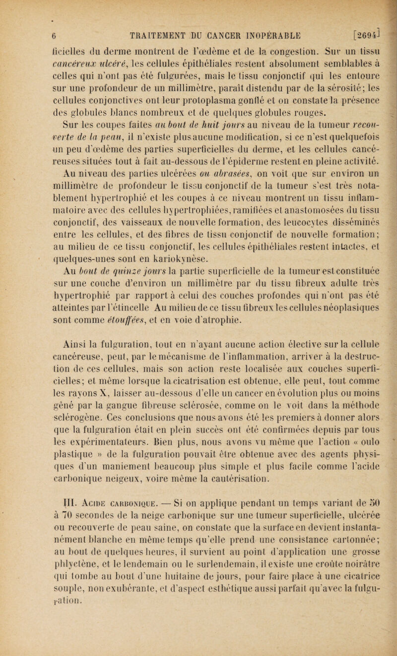 ficiclles Ou derme montrent de l’œdème et de la congestion. Sur un tissu cancéreux ulcéré, les cellules épithéliales restent absolument semblables à celles qui n’ont pas été fulgurées, mais le tissu conjonctif qui les entoure sur une profondeur de un millimètre, paraît distendu par de la sérosité; les cellules conjonctives ont leur protoplasma gonflé et on constate la présence des globules blancs nombreux et de quelques globules rouges. Sur les coupes faites au bout de huit jours au niveau de la tumeur recou¬ verte de la peau, il n’existe plus aucune modification, si ce n’est quelquefois un peu d’œdème des parties superficielles du derme, et les cellules cancé¬ reuses situées tout à fait au-dessous de l’épiderme restent en pleine activité. Au niveau des parties ulcérées ou abrasées, on voit que sur environ un millimètre de profondeur le tissu conjonctif de la tumeur s’est très nota¬ blement hypertrophié et les coupes à ce niveau montrent un tissu inflam¬ matoire avec des cellules hypertrophiées, ramifiées et anastomosées du tissu conjonctif, des vaisseaux de nouvelle formation, des leucocytes disséminés entre les cellules, et des fibres de tissu conjonctif de nouvelle formation; au milieu de ce tissu conjonctif, les cellules épithéliales restent intactes, et quelques-unes sont en kariokynèse. Au bout de quinze jours la partie superficielle de la tumeur est constituée sur une couche d’environ un millimètre par du tissu fibreux adulte très hypertrophié par rapport à celui des couches profondes qui n'ont pas été atteintes par l'étincelle Au milieu de ce tissu fibreux les cellules néoplasiques sont comme étouffées, et en voie d’atrophie. Ainsi la fulguration, tout en n'ayant aucune action élective sur la cellule cancéreuse, peut, par le mécanisme de l'inflammation, arriver à la destruc¬ tion de ces cellules, mais son action reste localisée aux couches superfi¬ cielles; et même lorsque la cicatrisation est obtenue, elle peut, tout comme les rayons X, laisser au-dessous d’elle un cancer en évolution plus ou moins gêné par la gangue fibreuse sclérosée, comme on le voit dans la méthode sclérogène. Ces conclusions que nous avons été les premiers à donner alors que la fulguration était en plein succès ont été confirmées depuis par tous les expérimentateurs. Bien plus, nous avons vu même que l'action « oulo plastique » de la fulguration pouvait être obtenue avec des agents physi¬ ques d’un maniement beaucoup plus simple et plus facile comme l’acide carbonique neigeux, voire même la cautérisation. III. Acide carbonique. — Si on applique pendant un temps variant de 50 à 70 secondes de la neige carbonique sur une tumeur superficielle, ulcérée ou recouverte de peau saine, on constate que la surface en devient instanta¬ nément blanche en même temps qu’elle prend une consistance cartonnée; au bout de quelques heures, il survient au point d’application une grosse phlyctène, et le lendemain ou le surlendemain, il existe une croûte noirâtre qui tombe au bout d'une huitaine de jours, pour faire place à une cicatrice souple, non exubérante, et d’aspect esthétique aussi parfait qu’avec la fulgu¬ ration.