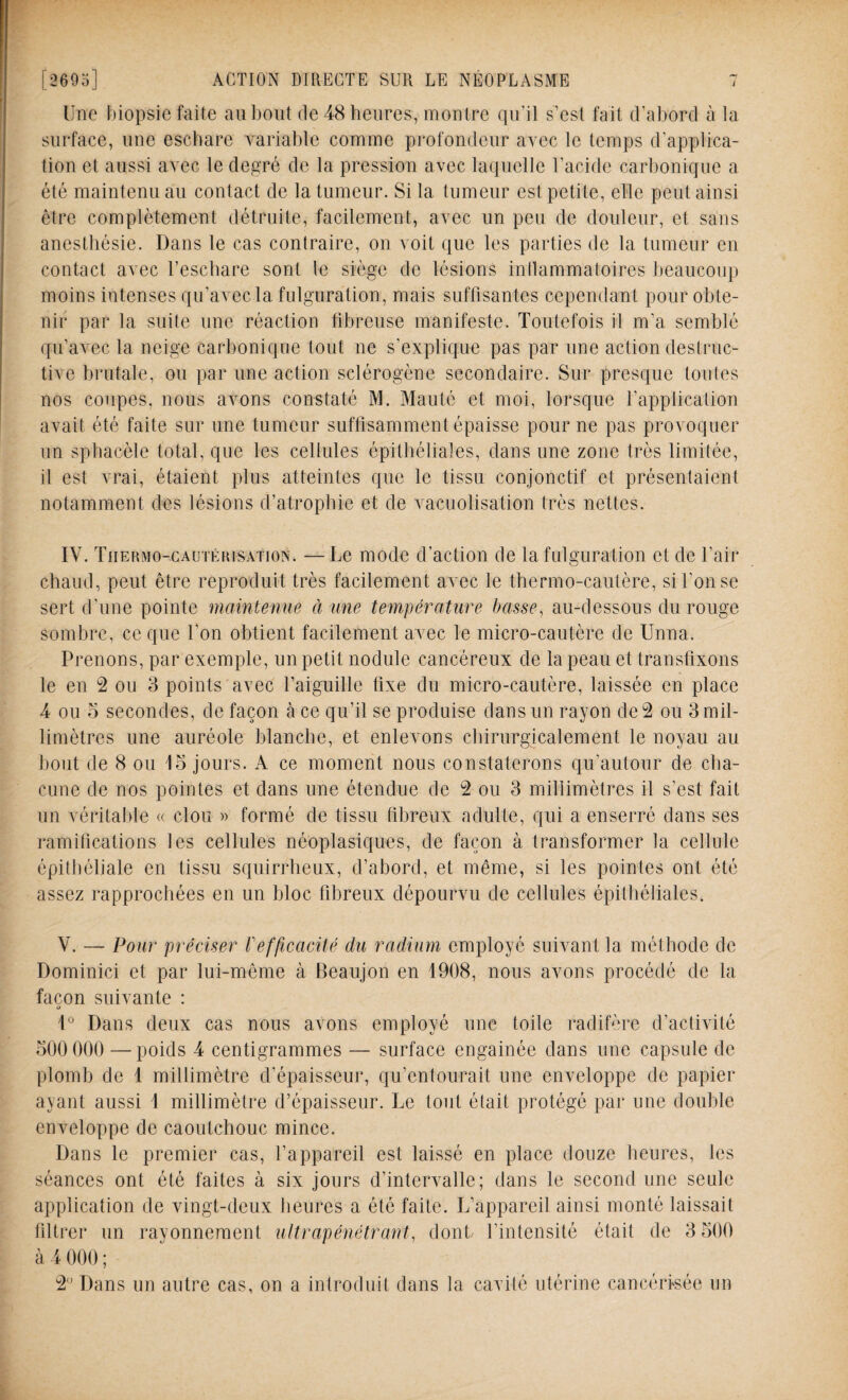 Une biopsie faite au bout de 48 heures, montre qu'il s’est fait d’abord à la surface, une eschare variable comme profondeur avec le temps d’applica¬ tion et aussi avec le degré de la pression avec laquelle l’acide carbonique a été maintenu au contact de la tumeur. Si la tumeur est petite, elle peut ainsi être complètement détruite, facilement, avec un peu de douleur, et sans anesthésie. Dans le cas contraire, on voit que les parties de la tumeur en contact avec l’eschare sont le siège de lésions inflammatoires beaucoup moins intenses qu’avec la fulguration, mais suffisantes cependant pour obte¬ nir par la suite une réaction fibreuse manifeste. Toutefois il m’a semblé qu’avec la neige carbonique tout ne s’explique pas par une action destruc¬ tive brutale, ou par une action sclérogène secondaire. Sur presque toutes nos coupes, nous avons constaté M. Mauté et moi, lorsque l’application avait été faite sur une tumeur suffisamment épaisse pour ne pas provoquer un sphacèle total, que les cellules épithéliales, dans une zone très limitée, il est vrai, étaient plus atteintes que le tissu conjonctif et présentaient notamment des lésions d’atrophie et de vacuolisation très nettes. IV. Thermo-cautérisation. —Le mode d’action de la fulguration et de l’air chaud, peut être reproduit très facilement avec le thermo-cautère, si l'on se sert d'une pointe maintenue a une température basse, au-dessous du rouge sombre, ce que l’on obtient facilement avec le micro-cautère de Unna. Prenons, par exemple, un petit nodule cancéreux de la peau et transfixons le en 2 ou 3 points avec l’aiguille fixe du micro-cautère, laissée en place 4 ou 5 secondes, de façon à ce qu’il se produise dans un rayon de 2 ou 3 mil¬ limètres une auréole blanche, et enlevons chirurgicalement le noyau au bout de 8 ou 15 jours. A ce moment nous constaterons qu’autour de cha¬ cune de nos pointes et dans une étendue de 2 ou 3 millimètres il s’est fait un véritable « clou » formé de tissu fibreux adulte, qui a enserré dans ses ramifications les cellules néoplasiques, de façon à transformer la cellule épithéliale en tissu squirrheux, d’abord, et même, si les pointes ont été assez rapprochées en un bloc fibreux dépourvu de cellules épithéliales. V. — Pour préciser l'efficacité du radium employé suivant la méthode de Dominici et par lui-même à Beaujon en 1908, nous avons procédé de la façon suivante : O 1° Dans deux cas nous avons employé une toile radifère d’activité 500 000 — poids 4 centigrammes — surface engainée dans une capsule de plomb de 1 millimètre d’épaisseur, qu’entourait une enveloppe de papier ayant aussi 1 millimètre d’épaisseur. Le tout était protégé par une double enveloppe de caoutchouc mince. Dans le premier cas, l’appareil est laissé en place douze heures, les séances ont été faites à six jours d’intervalle; dans le second une seule application de vingt-deux heures a été faite. L’appareil ainsi monté laissait filtrer un rayonnement ultrapénétrant, dont l’intensité était de 3 500 à 4 000 ;