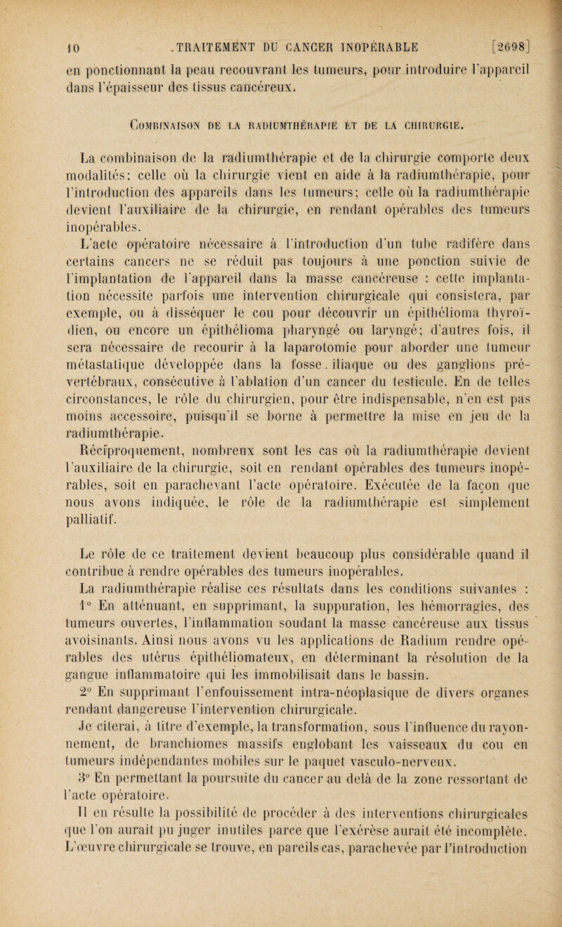 en ponctionnant la peau recouvrant les tumeurs, pour introduire l'appareil dans l’épaisseur des tissus cancéreux* Combinaison de la radiumthébapie et de la ciurubgie. La combinaison de la radium thérapie et de la chirurgie comporte deux modalités; celle où la chirurgie vient en aide à la radium thérapie, pour l'introduction des appareils dans les tumeurs; celle où la radiumtbérapie devient U auxiliaire de la chirurgie, en rendant opérables des tumeurs inopérables. L’acte opératoire nécessaire à l’introduction d’un tube raditère dans certains cancers ne se réduit pas toujours à une ponction suivie de l’implantation de l'appareil dans la masse cancéreuse : cette implanta¬ tion nécessite parfois une intervention chirurgicale qui consistera, par exemple, ou à disséquer le cou pour découvrir un épithélioma thyroï¬ dien, ou encore un épithélioma pharyngé ou laryngé; d’autres fois, il sera nécessaire de recourir à la laparotomie pour aborder une tumeur métastatique développée dans la fosse. iliaque ou des ganglions pré¬ vertébraux, consécutive à l'ablation d’un cancer du testicule. En de telles circonstances, le rôle du chirurgien, pour être indispensable, n’en est pas moins accessoire, puisqu'il se borne à permettre la mise en jeu de la radiumtbérapie. Réciproquement, nombreux sont les cas où la radium thérapie devient l'auxiliaire de la chirurgie, soit en rendant opérables des tumeurs inopé¬ rables, soit en parachevant l’acte opératoire. Exécutée de la façon que nous avons indiquée, le rôle de la radiumtbérapie est simplement palliatif. Le rôle de ce traitement devient beaucoup plus considérable quand il contribue à rendre opérables des tumeurs inopérables. La radiumtbérapie réalise ces résultats dans les conditions suivantes : 1° En atténuant, en supprimant, la suppuration, les hémorragies, des tumeurs ouvertes, l'inflammation soudant la masse cancéreuse aux tissus avoisinants. Ainsi nous avons vu les applications de Radium rendre opé¬ rables des utérus épithéliomateux, en déterminant la résolution de la gangue inflammatoire qui les immobilisait dans le bassin. 2° En supprimant l’enfouissement intra-néoplasique de divers organes rendant dangereuse Lintervention chirurgicale. Je citerai, à titre d’exemple, la transformation, sous l'influence du rayon¬ nement, de branchiomes massifs englobant les vaisseaux du cou en tumeurs indépendantes mobiles sur le paquet vasculo-nerveux. 3° En permettant la poursuite du cancer au delà de la zone ressortant de l’acte opératoire. Il en résulte la possibilité de procéder à des interventions chirurgicales que l’on aurait pu juger inutiles parce que l’exérèse aurait été incomplète. L’œuvre chirurgicale se trouve, en pareils cas, parachevée par l’introduction