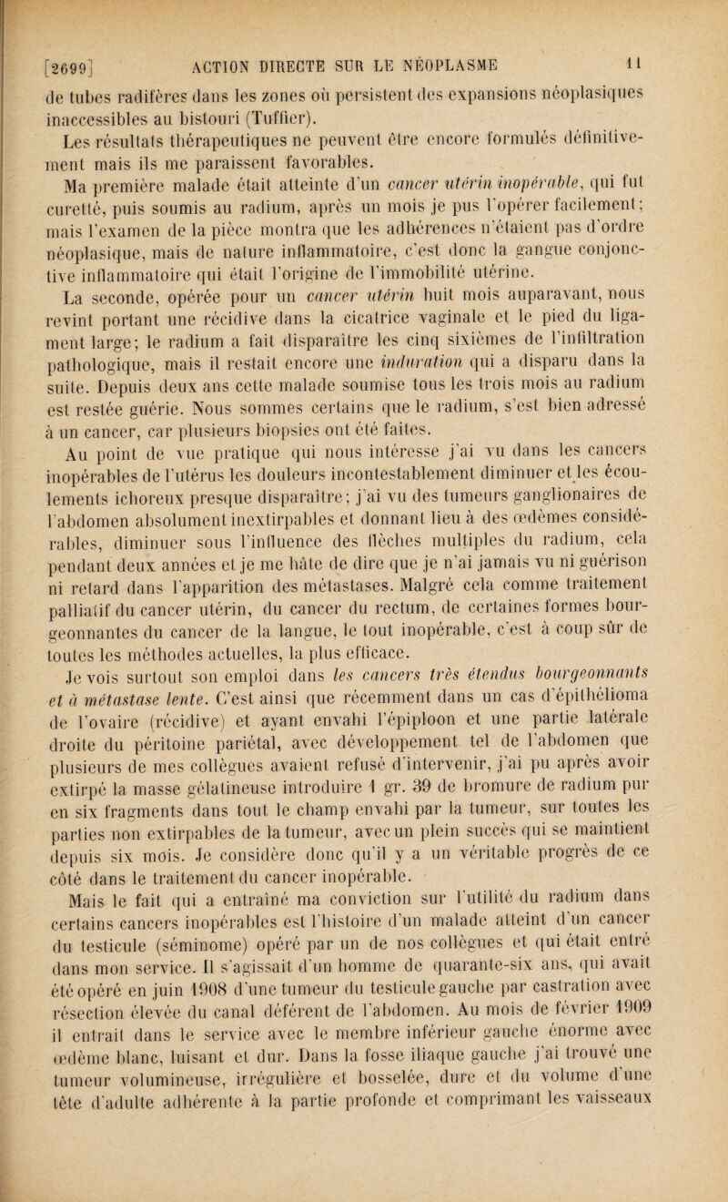 de tubes radifères dans les zones où persistent des expansions néoplasiques inaccessibles au bistouri (Tuffier). Les résultats thérapeutiques ne peuvent être encore formulés définitive¬ ment mais ils me paraissent favorables. Ma première malade était atteinte d’un cancer utérin inopérable, qui fut curetté, puis soumis au radium, après un mois je pus l'opérer facilement ; mais l’examen de la pièce montra que les adhérences n’étaient pas d’ordre néoplasique, mais de nature inflammatoire, c’est donc la gangue conjonc¬ tive inflammatoire qui était l’origine de l’immobilité utérine. La seconde, opérée pour un cancer utérin huit mois auparavant, nous revint portant une récidive dans la cicatrice vaginale et le pied du liga¬ ment large; le radium a fait disparaître les cinq sixièmes de l’infiltration pathologique, mais il restait encore une induration qui a disparu dans la suite. Depuis deux ans cette malade soumise tous les trois mois au radium est restée guérie. Nous sommes certains que le radium, s’est bien adressé à un cancer, car plusieurs biopsies ont été faites. Au point de vue pratique qui nous intéresse j’ai vu dans les cancers inopérables de l'utérus les douleurs incontestablement diminuer et les écou¬ lements ichoreux presque disparaître; j’ai vu des tumeurs ganglionaires de l’abdomen absolument inextirpables et donnant lieu à des œdèmes considé¬ rables, diminuer sous l’influence des flèches multiples du radium, cela pendant deux années et je me hâte de dire que je n’ai jamais vu ni guérison ni retard dans l’apparition des métastases. Malgré cela comme traitement palliatif du cancer utérin, du cancer du rectum, de certaines formes bour¬ geonnantes du cancer de la langue, le tout inopérable, c’est à coup sûr de toutes les méthodes actuelles, la plus efficace. Je vois surtout son emploi dans les cancers très étendus bourgeonnants et à métastase lente. C’est ainsi que récemment dans un cas d’épithélioma de l’ovaire (récidive) et ayant envahi l’épiploon et une partie latérale droite du péritoine pariétal, avec développement tel de l'abdomen que plusieurs de mes collègues avaient refusé d’intervenir, j'ai pu après avoir extirpé la masse gélatineuse introduire 1 gr. 39 de bromure de radium pur en six fragments dans tout le champ envahi par la tumeur, sur toutes les parties non extirpables de la tumeur, avec un plein succès qui se maintient depuis six mois. Je considère donc qu’il y a un véritable progrès de ce côté dans le traitement du cancer inopérable. Mais le fait qui a entraîné ma conviction sur futilité du radium dans certains cancers inopérables est 1 histoire d un malade atteint d un cancei du testicule (séminome) opéré par un de nos collègues et qui était entré dans mon service. Il s’agissait d’un homme de quarante-six ans, (pii avait été opéré en juin 1908 d’une tumeur du testicule gauche par castration avec résection élevée du canal déférent de l’abdomen. Au mois de février 1909 il entrait dans le service avec le membre inférieur gauche énorme avec œdème blanc, luisant et dur. Dans la fosse iliaque gauche j’ai trouvé une tumeur volumineuse, irrégulière et bosselée, dure et du volume d une tête d'adulte adhérente à la partie profonde et comprimant les vaisseaux
