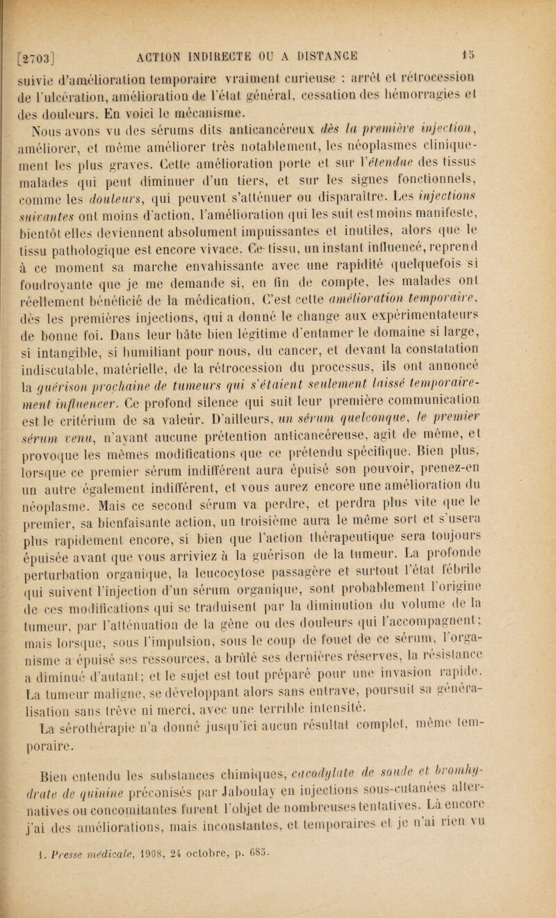 suivie (l’amélioration temporaire vraiment curieuse : arrêt et rétrocession de l'ulcération, amélioration de l’état général, cessation des hémorragies et des douleurs. En voici le mécanisme. Nous avons vu des sérums dits anticancéreux dès la première injection, améliorer, et meme améliorer très notablement, les néoplasmes clinique¬ ment les plus graves. Cette amélioration porte et sur Y étendue des tissus malades qui peut diminuer d’un tiers, et sur les signes fonctionnels, comme les douleurs, qui peuvent s’atténuer ou disparaître. Les injections suivantes ont moins d’action, l’amélioration qui les suit est moins manifeste, bientôt elles deviennent absolument impuissantes et inutiles, alors que le tissu pathologique est encore vivace. Ce-tissu, un instant influencé, reprend à ce moment sa marche envahissante avec une rapidité quelquefois si foudroyante que je me demande si, en fin de compte, les malades ont réellement bénéficié de la médication, C’est cette amélioration temporaire, dès les premières injections, qui a donné le change aux expérimentateurs de bonne foi. Dans leur hâte bien légitime d’entamer le domaine si large, si intangible, si humiliant pour nous, du cancer, et devant la constatation indiscutable, matérielle, de la rétrocession du processus, ils ont annoncé la guérison prochaine de tumeurs qui s'étaient seulement laissé temporaire¬ ment influencer. Ce profond silence qui suit leur première communication est le critérium de sa valeur. D’ailleurs, un sérum quelconque, le prenne) sérum venu, n’ayant aucune prétention anticancéreuse, agit de même, et provoque les mêmes modifications que ce prétendu spécifique. Bien plus, lorsque ce premier sérum indifférent aura épuisé son pouvoir, prenez-en un autre également indifférent, et vous aurez encore une amélioration du néoplasme. Mais ce second sérum va perdre, et perdra plus vite que le premier, sa bienfaisante action, un troisième aura le même sort et s’usera plus rapidement encore, si bien que l’action thérapeutique sera toujours épuisée avant que vous arriviez à la guérison de la tumeur. La profonde perturbation organique, la leucocytose passagère et surtout 1 état fébrile qui suivent l’injection d’un sérum organique, sont probablement l’origine de ces modifications qui se traduisent par la diminution du volume de la tumeur, par l’atténuation de la gène ou des douleurs qui l’accompagnent; mais lorsque, sous l’impulsion, sous le coup de fouet de ce sérum, 1 orga¬ nisme a épuisé ses ressources, a brûlé ses dernières réserves, la résistance a diminué d’autant; et le sujet est tout préparé pour une invasion rapide. La tumeur maligne, se développant alors sans entrave, poursuit sa généra¬ lisation sans trêve ni merci, avec une terrible intensité. La sérothérapie n’a donné jusqu’ici aucun résultat complet, meme tem¬ poraire. Bien entendu les substances chimiques, cacodylate de soude et bromhy- drate de quinine préconisés par Jaboulay en injections sous-cutanées altei- natives ou concomitantes furent l'objet de nombreuses tentatives. Là encoie j’ai des améliorations, mais inconstantes, et temporaires et je n ai non ui 1. Presse médicale, 1908, 24 octobre, p. 683.