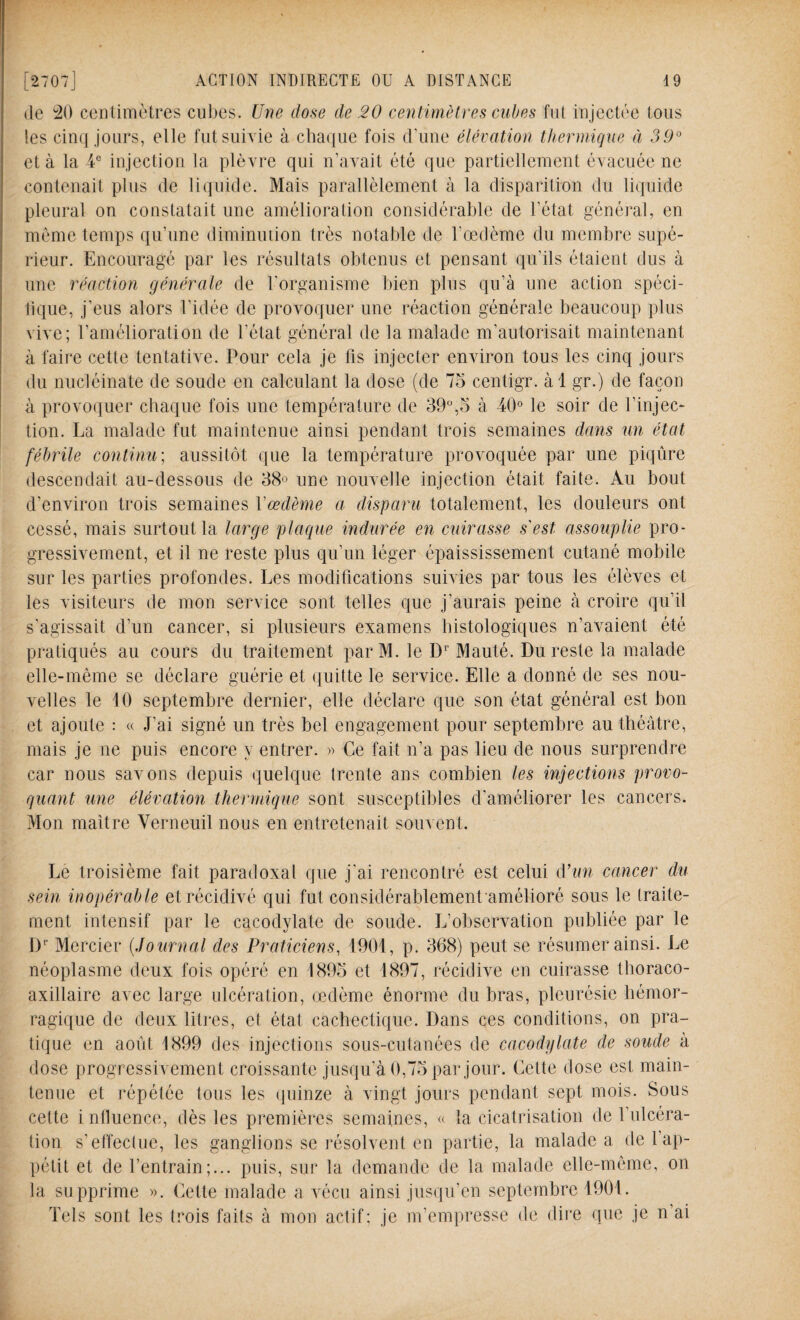 de 20 centimètres cubes. Une dose de 20 centimètres cubes fut injectée tous les cinq jours, elle fut suivie à chaque fois d'une élévation thermique à 39° et à la 4e injection la plèvre qui n’avait été que partiellement évacuée ne contenait plus de liquide. Mais parallèlement à la disparition du liquide pleural on constatait une amélioration considérable de l'état général, en même temps qu’une diminution très notable de l’œdème du membre supé¬ rieur. Encouragé par les résultats obtenus et pensant qu’ils étaient dus à une réaction générale de l'organisme bien plus qu’à une action spéci¬ fique, j’eus alors l'idée de provoquer une réaction générale beaucoup plus vive; l’amélioration de l’état général de la malade m’autorisait maintenant à faire cette tentative. Pour cela je fis injecter environ tous les cinq jours du nucléinate de soude en calculant la dose (de 75 centigr. àl gr.) de façon à provoquer chaque fois une température de 39°,5 à 40° le soir de l’injec¬ tion. La malade fut maintenue ainsi pendant trois semaines dans un état fébrile continu; aussitôt que la température provoquée par une piqûre descendait au-dessous de 38° une nouvelle injection était faite. Au bout d’environ trois semaines Yœdème a disparu totalement, les douleurs ont cessé, mais surtout la large plaque indurée en cuirasse s'est assouplie pro¬ gressivement, et il ne reste plus qu’un léger épaississement cutané mobile sur les parties profondes. Les modifications suivies par tous les élèves et les visiteurs de mon service sont telles que j’aurais peine à croire qu’il s’agissait d’un cancer, si plusieurs examens histologiques n’avaient été pratiqués au cours du traitement parM. le Dr Mauté. Du reste la malade elle-même se déclare guérie et quitte le service. Elle a donné de ses nou¬ velles le 10 septembre dernier, elle déclare que son état général est bon et ajoute : « J’ai signé un très bel engagement pour septembre au théâtre, mais je ne puis encore y entrer. » Ce fait n’a pas lieu de nous surprendre car nous savons depuis quelque trente ans combien les injections provo¬ quant une élévation thermique sont susceptibles d’améliorer les cancers. Mon maître Verneuil nous en entretenait souvent. Le troisième fait paradoxal que j'ai rencontré est celui d’un cancer du sein inopérable et récidivé qui fut considérablement amélioré sous le traite¬ ment intensif par le cacodylate de soude. L’observation publiée par le Dr Mercier (Journal des Praticiens, 1901, p. 368) peut se résumer ainsi. Le néoplasme deux fois opéré en 1895 et 1897, récidive en cuirasse thoraco- axillaire avec large ulcération, œdème énorme du bras, pleurésie hémor¬ ragique de deux litres, et état cachectique. Dans ces conditions, on pra¬ tique en août 1899 des injections sous-cutanées de cacodylate de soude à dose progressivement croissante jusqu’à 0,75 par jour. Cette dose est main¬ tenue et répétée tous les quinze à vingt jours pendant sept mois. Sous cette influence, dès les premières semaines, « la cicatrisation de l’ulcéra¬ tion s’effectue, les ganglions se résolvent en partie, la malade a de l’ap¬ pétit et de l’entrain;... puis, sur la demande de la malade elle-même, on la supprime ». Cette malade a vécu ainsi jusqu’en septembre 1901. Tels sont les trois faits à mon actif; je m’empresse de dire que je n’ai