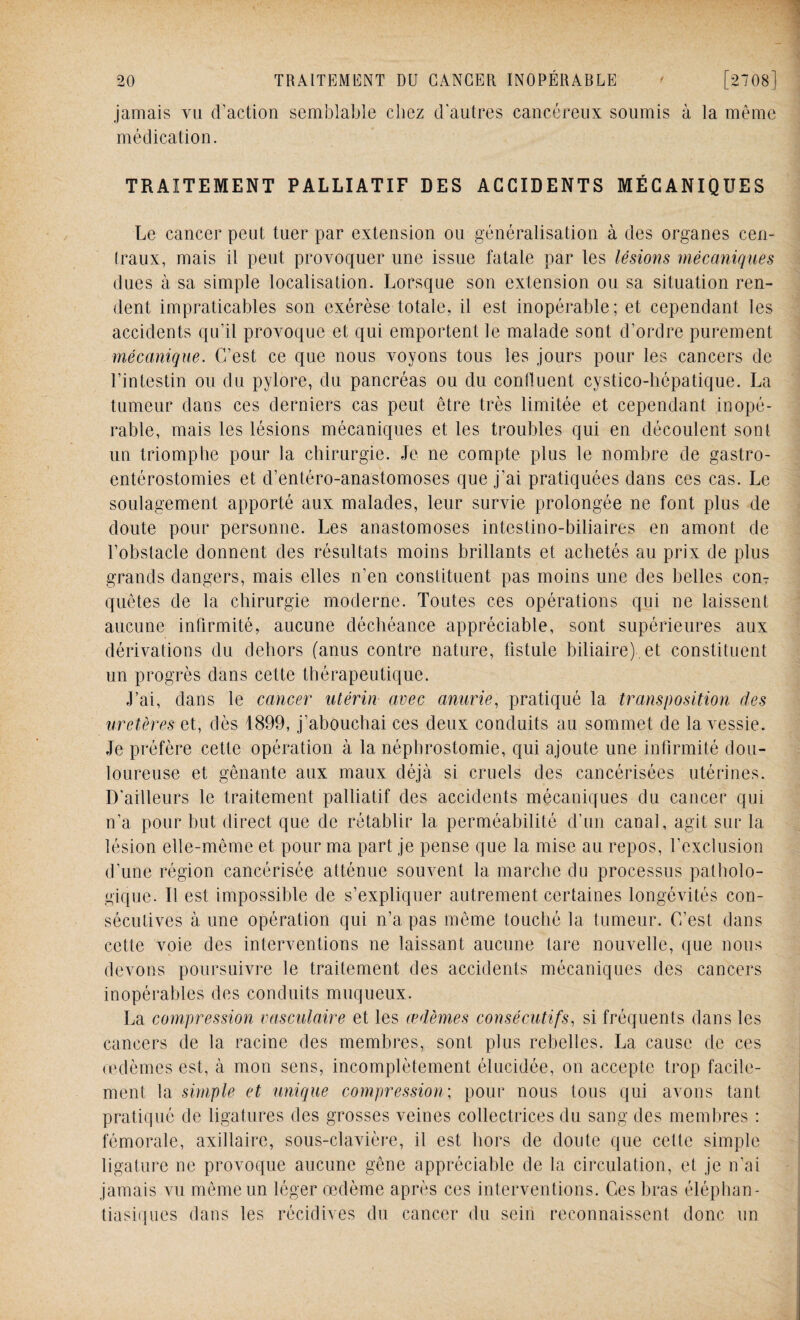 jamais vu d’action semblable chez d'autres cancéreux soumis à la même médication. TRAITEMENT PALLIATIF DES ACCIDENTS MÉCANIQUES Le cancer peut tuer par extension ou généralisation à des organes cen¬ traux, mais il peut provoquer une issue fatale par les lésions mécaniques dues à sa simple localisation. Lorsque son extension ou sa situation ren¬ dent impraticables son exérèse totale, il est inopérable; et cependant les accidents qu’il provoque et qui emportent le malade sont d’ordre purement mécanique. C’est ce que nous voyons tous les jours pour les cancers de l’intestin ou du pylore, du pancréas ou du confluent cystico-hépatique. La tumeur dans ces derniers cas peut être très limitée et cependant inopé¬ rable, mais les lésions mécaniques et les troubles qui en découlent sont un triomphe pour la chirurgie. Je ne compte plus le nombre de gastro- entérostomies et d’entéro-anastomoses que j’ai pratiquées dans ces cas. Le soulagement apporté aux malades, leur survie prolongée ne font plus de doute pour personne. Les anastomoses intestino-biliaires en amont de l’obstacle donnent des résultats moins brillants et achetés au prix de plus grands dangers, mais elles n’en constituent pas moins une des belles con¬ quêtes de la chirurgie moderne. Toutes ces opérations qui ne laissent aucune infirmité, aucune déchéance appréciable, sont supérieures aux dérivations du dehors (anus contre nature, fistule biliaire), et constituent un progrès dans cette thérapeutique. J’ai, dans le cancer utérin avec anurie, pratiqué la transposition des uretères et, dès 1899, j’abouchai ces deux conduits au sommet de la vessie. Je préfère cette opération à la néphrostomie, qui ajoute une infirmité dou¬ loureuse et gênante aux maux déjà si cruels des cancérisées utérines. D'ailleurs le traitement palliatif des accidents mécaniques du cancer qui n’a pour but direct que de rétablir la perméabilité d’un canal, agit sur la lésion elle-même et pour ma part je pense que la mise au repos, l’exclusion d’une région cancérisée atténue somment la marche du processus patholo¬ gique. Il est impossible de s’expliquer autrement certaines longévités con¬ sécutives à une opération qui n’a pas même touché la tumeur. C’est dans cette voie des interventions ne laissant aucune tare nouvelle, que nous devons poursuivre le traitement des accidents mécaniques des cancers inopérables des conduits muqueux. La compression vasculaire et les œdèmes consécutifs, si fréquents dans les cancers de la racine des membres, sont plus rebelles. La cause de ces œdèmes est, à mon sens, incomplètement élucidée, on accepte trop facile¬ ment la simple et unique compression; pour nous tous qui avons tant pratiqué de ligatures des grosses veines collectrices du sang des membres : fémorale, axillaire, sous-clavière, il est hors de doute que cette simple ligature ne provoque aucune gêne appréciable de la circulation, et je n’ai jamais vu même un léger œdème après ces interventions. Ces bras éléphan- tiasiques dans les récidives du cancer du sein reconnaissent donc un