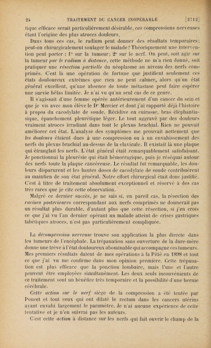 tique efficace serait particulièrement désirable, ces compressions nerveuses étant l’origine des plus atroces douleurs. Dans tous ces cas, le radium peut donner des résultats temporaires; peut-on chirurgicalement soulager le malade? Théoriquement une interven¬ tion peut porter : 1° sur la tumeur; 2° sur le nerf. On peut, soit agir sur la tumeur par le radium à distance, cette méthode ne m’a rien donné, soit pratiquer une résection partielle du néoplasme au niveau des nerfs com¬ primés. C’est là une opération de fortune que justifient seulement ces états douloureux extrêmes que rien ne peut calmer, alors qu’un état général excellent, qu’une absence de toute métastase peut faire espérer une survie hélas limitée. Je n’ai vu qu’un seul cas de ce genre. Il s’agissait d’une femme opérée antérieurement d’un cancer du sein et que je vis avec mon élève le Dr Mercier et dont j'ai rapporté déjà l’histoire à propos du cacodylate de soude. Récidive en cuirasse, bras éléphantia- sique, épanchement pleurétique léger. Le tout aggravé par des douleurs vraiment atroces irradiant dans tout le plexus brachial. Rien ne pouvait améliorer cet état. L’analyse des symptômes me prouvait nettement que les douleurs étaient dues à une compression ou à un envahissement des nerfs du plexus brachial au-dessus de la'clavicule. Il existait là une plaque qui étranglait les nerfs. L’état général était remarquablement satisfaisant. Je ponctionnai la pleurésie qui était hémorragique, puis je réséquai autour des nerfs toute la plaque cancéreuse. Le résultat fut remarquable, les dou¬ leurs disparurent et les hautes doses de cacodylate de soude contribuèrent au maintien de son état général. Notre effort chirurgical était donc justifié. C’est à titre de traitement absolument exceptionnel et réservé à des cas très rares que je cite cette observation. Malgré ce dernier succès, je ne sais si, en pareil cas, la résection des racines postérieures correspondant aux nerfs comprimés ne donnerait pas un résultat plus durable, d'autant plus que cette résection, si j’en crois ce que j’ai vu l’an dernier opérant un malade atteint de crises gastriques tabétiques atroces, n'est pas particulièrement compliquée. La décompression nerveuse trouve son application la plus directe dans les tumeurs de l’encéphale. La trépanation sans ouverture de la dure-mère donne une trêve à l’état douloureux abominable qui accompagne ces tumeurs. Mes premiers résultats datent de mes opérations à la Pitié en 1898 et tout ce que j’ai vu me confirme dans mon opinion première. Cette trépana¬ tion est plus efficace que la ponction lombaire, mais Tune et l’autre peuvent être employées simultanément. Les deux seuls inconvénients de ce traitement sont un bénéfice très temporaire et la possibilité d’une liernie cérébrale. Cette action sur le nerf siège de la compression a été tentée par Poncet et tout ceux qui ont dilaté le rectum dans les cancers utérins ayant envahi largement le paramètre. Je n’ai aucune expérience de celte tentative et je n’en suivrai pas les auteurs. C’est cette action à distance sur les nerfs qui fait ouvrir le champ de la