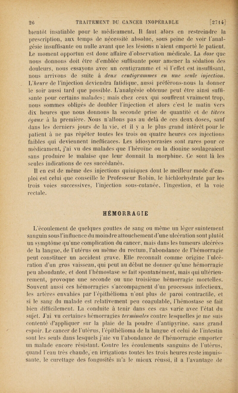 bientôt insatiable pour le médicament. Il faut alors en restreindre la prescription, aux temps de nécessité absolue, sous peine de voir l'anal¬ gésie insuffisante ou nulle avant que les lésions n’aient emporté le patient. Le moment opportun est donc affaire d’observation médicale. La dose que nous donnons doit être d’emblée suffisante pour amener la sédation des douleurs, nous essayons avec un centigramme et si l’effet est insuffisant, nous arrivons de suite à deux centigrammes en une seule injection. Lheure de l’injection deviendra fatidique, aussi préférons-nous la donner le soir aussi tard que possible. L’analgésie obtenue peut être ainsi suffi¬ sante pour certains malades; mais chez ceux qui souffrent vraiment trop, nous sommes obligés de doubler l’injection et alors c’est le matin vers dix heures que nous donnons la seconde prise de quantité et de titres égaux à la première. Nous n’allons pas au delà de ces deux doses, sauf dans les derniers jours de la vie, et il y a le plus grand intérêt pour le patient à ne pas répéter toutes les trois ou quatre heures ces injections faibles qui deviennent inefficaces. Les idiosyncrasies sont rares pour ce médicament, j’ai vu des malades que l'héroïne ou la dionine soulageaient sans produire le malaise que leur donnait la morphine. Ce sont là les seules indications de ces succédanés. Il en est de même des injections quiniques dont le meilleur mode d'em¬ ploi est celui que conseille le Professeur Robin, le bichlorhydrate par les trois voies successives, l’injection sous-cutanée, l’ingestion, et la voie rectale. HÉMORRAGIE L’écoulement de quelques gouttes de sang ou même un léger suintement sanguin sous l’influence du moindre attouchement d’une ulcération sont plutôt un symptôme qu’une complication du cancer, mais dans les tumeurs ulcérées de la langue, de l’utérus ou même du rectum, l’abondance de l’hémorragie peut constituer un accident grave. Elle reconnaît comme origine l'ulcé¬ ration d’un gros vaisseau, qui peut au début ne donner qu’une hémorragie peu abondante, et dont l’hémostase se fait spontanément, mais qui ultérieu¬ rement, provoque une seconde ou une troisième hémorragie mortelles. Souvent aussi ces hémorragies s’accompagnent d’un processus infectieux, les artères envahies par l'épithélioma n’ont plus de paroi contractile, et si le sang du malade est relativement peu coagulable, l’hémostase se fait bien difficilement. La conduite à tenir dans ces cas varie avec l’état du sujet. J’ai vu certaines hémorragies terminales contre lesquelles je me suis contenté d’appliquer sur la plaie de la poudre d’antipyrine, sans grand espoir. Le cancer de l’utérus, l’épithélioma de la langue et celui de l’intestin sont les seuls dans lesquels j'aie vu l’abondance de l’hémorragie emporter un malade encore résistant. Contre les écoulements sanguins de l’utérus, quand l’eau très chaude, en irrigations toutes les trois heures reste impuis¬ sante, le curettage des fongosités m’a le mieux réussi, il a l'avantage de