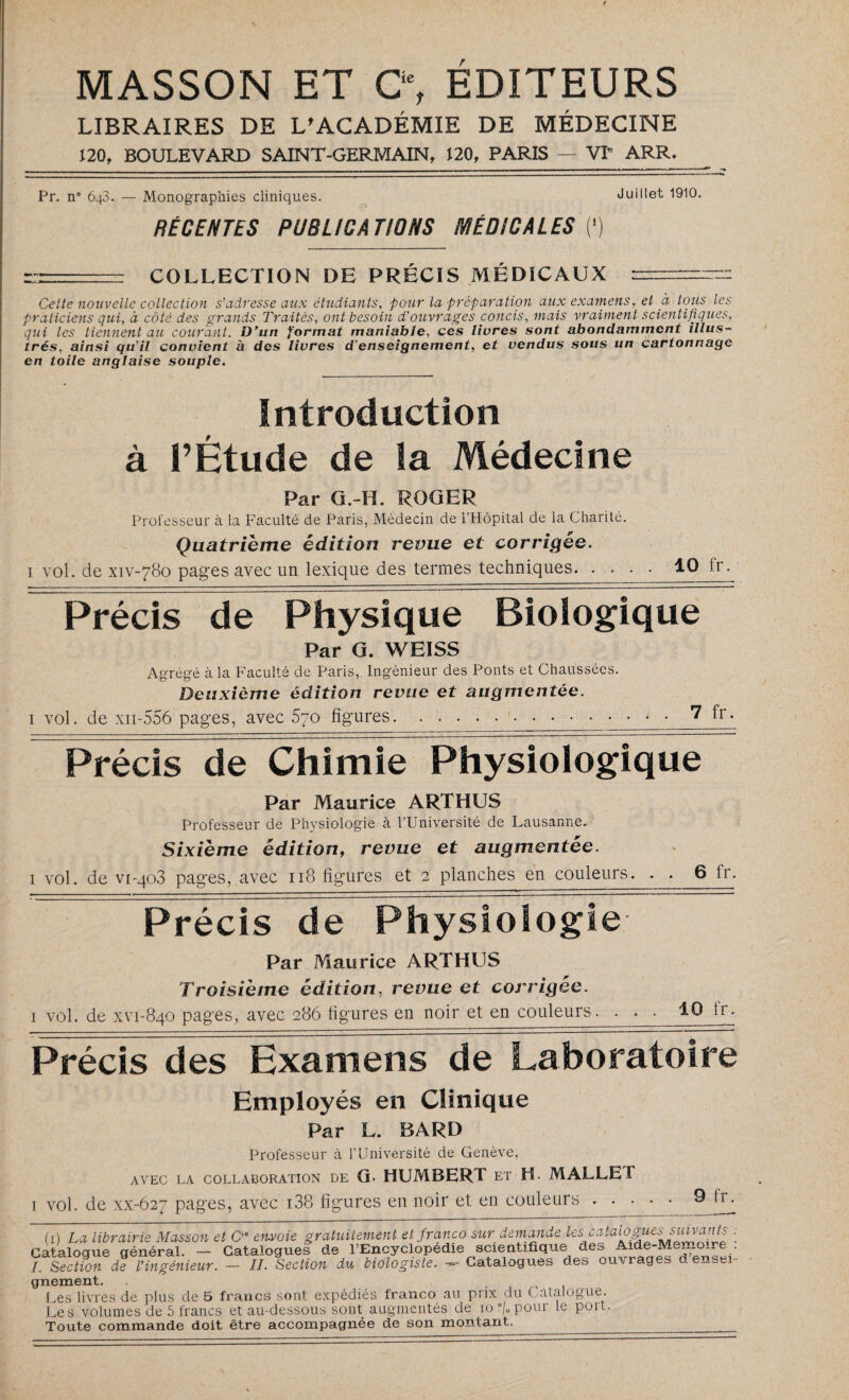 MASSON ET C“, ÉDITEURS LIBRAIRES DE L'ACADÉMIE DE MÉDECINE 120, BOULEVARD SAINT-GERMAIN, 120, PARIS — VP ARR._ Pr. n° 648. — Monographies cliniques. Juillet 1910. RÉCENTES PUBLICATIONS MÉDICALES (*) r—■■■ COLLECTION DE PRÉCIS MÉDICAUX r— Celte nouvelle collection s'adresse aux étudiants, pour la préparation aux examens, et à tous les praticiens qui, à côté des grands Traités, ont besoin d'ouvrages concis, mais vraiment scientifiques, qui les tiennent au courant. D’un format maniable, ces livres sont abondamment illus¬ trés. ainsi qu’il convient à des livres d’enseignement, et vendus sous un cartonnage en toile anglaise souple. Introduction à l’Étude de la Médecine Par G.-H. ROGER Professeur à la Faculté de Paris, Médecin de l’Hôpital de la Charité. Quatrième édition revue et corrigée. 1 vol. de xiv-780 pages avec un lexique des termes techniques.10 Ir. Précis de Physique Biologique Par G. WEISS Agrégé à la Faculté de Paris,. Ingénieur des Ponts et Chaussées. Deuxième édition revue et augmentée. 1 vol. de xn-556 pages, avec 570 figures... • • 7 fr. Précis de Chimie Physiologique Par Maurice ARTHUS Professeur de Physiologie à l’Université de Lausanne. Sixième édition, revue et augmentée. 1 vol. de vi-qo3 pages, avec 118 figures et 2 planches en couleurs. . . 6 fr- Précis de Physiologie Par Maurice ARTHUS Troisième édition, revue et corrigée. 1 vol. de xvi-840 pages, avec 286 figures en noir et en couleurs. . . . 10 lr. Précis des Examens de Laboratoire Employés en Clinique Par L. BARD Professeur à l’Université de Genève, AVEC LA COLLABORATION DE G. HUMBERT ET H. MALLET 1 vol. de xx-627 pages, avec 138 figures en noir et en couleurs . • • 9 fr. 1) La librairie Masson et C° envoie gratuitement et franco sur demande le^alo^*essuivatits général. - Catalogues de l’Encyclopedie scientifique1 des Aide-Memoire II. Section du biologiste. Catalogues des ouvrages densei- Catalogue „ /. Section de l’ingénieur. gnement. , Les livres de plus de 5 francs sont expédiés franco au prix du Catalogue. Les volumes de 5 francs et au-dessous sont augmentés de 10 °/„ pour le port. Toute commande doit être accompagnée de son montant._