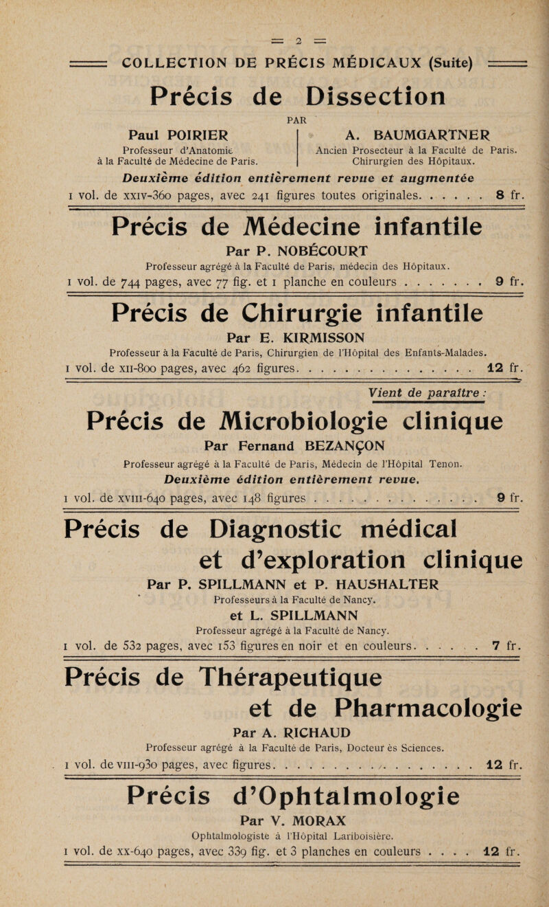 COLLECTION DE PRÉCIS MÉDICAUX (Suite) Précis de Dissection PAR Paul POIRIER Professeur d'Anatomie à la Faculté de Médecine de Paris. A. BAUMGARTNER Ancien Prosecteur à la Faculté de Paris. Chirurgien des Hôpitaux. Deuxième édition entièrement revue et augmentée 1 vol. de xxiv-36o pages, avec 241 figures toutes originales.8 fr. Précis de Médecine infantile Par P. NOBÉCOURT Professeur agrégé à la Faculté de Paris, médecin des Hôpitaux. i vol. de 744 pages, avec 77 fi g. et 1 planche en couleurs. . 9 fr. Précis de Chirurgie infantile Par E. KIRMISSON Professeur à la Faculté de Paris, Chirurgien de l’Hôpital des Enfants-Malades. i vol. de xii-800 pages, avec 462 figures. 12 fr. ■I I I. .1 . ■-■■■ - .. ■ - 1.1 ■■ . !.. Il II I. — ■ . . I I . ■ I .1 . ■■ ■ !.. ...... . I - ... II.. 1— Vient de paraître : Précis de Microbiologie clinique Par Fernand BEZANÇON Professeur agrégé à la Faculté de Paris, Médecin de l’Hôpital Tenon. Deuxième édition entièrement revue. 1 vol. de xvm-640 pages, avec 148 figures. 9 fr. Précis de Diagnostic médical et d’exploration clinique Par P. SPILLMANN et P. HAUSHALTER Professeurs à la Faculté de Nancy. et L. SPILLMANN Professeur agrégé à la Faculté de Nancy. i vol. de 532 pages, avec i53 figures en noir et en couleurs. ..... 7 fr. Précis de Thérapeutique et de Pharmacologie Par A. RICHAUD Professeur agrégé à la Faculté de Paris, Docteur ès Sciences, i vol. devm-930 pages, avec figures... 12 fr. Précis d’Ophtalmologie Par V. MORAX Ophtalmologiste à l’Hôpital Lariboisière. i vol. de xx-640 pages, avec 33ç fig. et 3 planches en couleurs .... 12 fr.