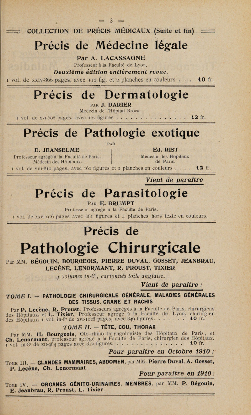 -- COLLECTION DE PRÉCIS MÉDICAUX (Suite et fin) = Précis de Médecine légale Par A. LACASSAGNE Professeur à la Faculté de Lyon. Deuxième édition entièrement revue. i vol. de xxiv-866 pages, avec 112 fîg. et 2 planches en couleurs ... 10 fr. Précis de Dermatologie PAR J. DARIER Médecin de l’Hôpital Broca. 1 vol. de xvi-708 pages, avec 122 figures.12 fr. Précis de Pathologie exotique PAR E. JEANSELME Professeur agrégé à la Faculté de Paris. Médecin des Hôpitaux. Ed. R1ST Médecin des Hôpitaux de Pans. 1 vol. de vm-810 pages, avec 160 figures et 2 planches en couleurs . . . . 12 fr. Vient de paraître Précis de Parasitologie Par E. BRUMPT Professeur agrégé à la Faculté de Paris. 1 vol. de xxvi-916 pages avec 681 figures et 4 planches hors texte en couleurs. Précis de Pathologie Chirurgicale Par MM. BÉGOUIN, BOURGEOIS, PIERRE DUVAL, GOSSET, JEANBRAU, LECÈNE, LENORMANT, R. PROUST, TIXIER 4 volumes in-8% cartonnés toile anglaise. Vient de paraître : TOME /. - PATHOLOGIE CHIRURGICALE GÉNÉRALE, MALADIES GÉNÉRALES DES TISSUS, CRANE ET RACHIS Par P. Lecène, R. Proust. Professeurs agrégés à la Faculté de Paris, chirurgiens des Hôpitaux, et L. Tixier, Professeur agrégé à la Faculté de Lyon, chirurgien des Hôpitaux. 1 vol. in-8° de xvi-1028 pages, avec 349 figures.10 fr. TOME II. - TÊTE, COU, THORAX Par MM. H. Bourgeois, Oto-rhino-laryngologiste des Hôpitaux de Paris, et Ch. Lenormant, professeur agrégé à la Faculté de Paris, chirurgien des Hôpitaux. 1 vol. in-8° de xn-984 pages avec 3i2 figures. 10 fr. Pour paraître en Octobre 1910 : Tome III. — GLANDES MAMMAIRES, ABDOMEN, par MM. Pierre Duval, A. Gosset, P. Lecène, Ch. Lenormant. Pour paraître en 1910; Tome IV. — ORGANES GÉNITO-URINAIRES, MEMBRES, par MM. P. Bégouin, E. Jeanbrau, R. Proust, L. Tixier.