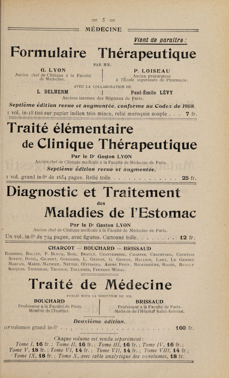 Vient de paraître : Formulaire Thérapeutique PAR MM. G. LYON | P. LOISHAU Ancien chef de Clinique à la Faculté , Ancien préparateur de Médecine. | à l’Ecole supérieure de Pharmacie. AVEC LA COLLABORATION DE L. DELHERM | Paul-Émile LÉVY Anciens internes des Hôpitaux de Paris. Septième édition revue et augmentée, conforme au Codex de 1908. i vol. in-18 tiré sur papier indien très mince, relié maroquin souple ... 7 fr. Traité élémentaire de Clinique Thérapeutique Par le I)r Gaston LYON Ancien chef de Clinique médicale à la Faculté de Médecine de Paris. Septième édition revue et augmentée. i vol. grand in-8° de i65q pages. Relié toile.25 fr. Diagnostic et Traitement des Maladies de tEstomac Par le Dr Gaston LYON Ancien chei de Clinique médicale à la Faculté de Médecine de Paris. Un vol. in-8° de 724 pag-es, avec fîg-ures. Cartonné toile.12 fr. CHARCOT — BOUCHARD — BRÏSSAUD Babinski, Ballet, P. Blocq, Boix, Brault, Chantemesse, Charrin, Chauffard, Courtois Suffit, Dutil, Gilbert, Guignard, L. Guinon, G. Guinon, Hallion, Lamy, Le Gendre Marfan, Marie, Mathieu, Netter, Œttinger, André Petit, Richardière, Roger, Ruault Souques, Thibierge, Thoinot, Tollemer, Fernand Widal. Traité de Médecine PUBLIÉ SOUS LA DIRECTION DE MM. BOUCHARD Professeur à la Faculté de Paris Membre de l’Institut. BRÏSSAUD Professeur à la Faculté de Paris. Médecin de l’Hôpitaf Saint-Antoine. ior volumes grand in-8° Deuxième édition. 160 fr. Chaque volume est vendu séparément : Tome I, 16 fr. ; Tome II, 16 fr. ; Tome III, 16 fr. ; Tome IV, 16 fr. ; Tome V, 18 fr. ; Tome VI, 14 fr. ; Tome VII, 14 fr. ; Tome VIII, 14 fr. ; Tome IX, 18 fr. ; Tome X, avec table analytique des 10volumes, 18 fr. \ y