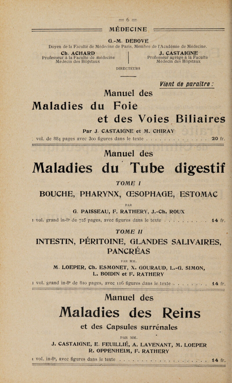 G.-M. DEBOVE Doyen de la Faculté de Médecine de Paris, Membre de l’Académie de Médecine. J. CASTAIGNE Professeur agrégé à la Faculté Médecin des Hôpitaux Ch. ACHARD Professeur à la Faculté de médecine Médecin des Hôpitaux DIRECTEURS Vient de paraître : Manuel des Maladies du Foie et des Voies Biliaires Par J. CASTAIGNE et M. CHIRAY vol. de 884 pages avec 3oo figures dans le texte. 20 fr. Manuel des Maladies du Tube digestif TOME l BOUCHE, PHARYNX, ŒSOPHAGE, ESTOMAC PAR G. PAISSEAU, F. RATHERY, J.-Ch. ROUX 1 vol. grand in-8° de 725 pages, avec figures dans le texte. 14 fr. TOME II INTESTIN, PERITOINE, GLANDES SALIVAIRES, PANCRÉAS PAR MM. M. LOEPER, Ch. ESMONET, X. GOURAUD, L.-G. SIMON, L. BOIDIN et F. RATHERY 1 vol. grand in-8° de 810 pages, avec 116 figures dans le texte 14 fr Manuel des Maladies des Reins et des Capsules surrénales PAR MM. J. CASTAIGNE, E. FEUILUÉ, A. LA VENANT, M. LOEPER R. OPPENHEIM, F. RATHERY