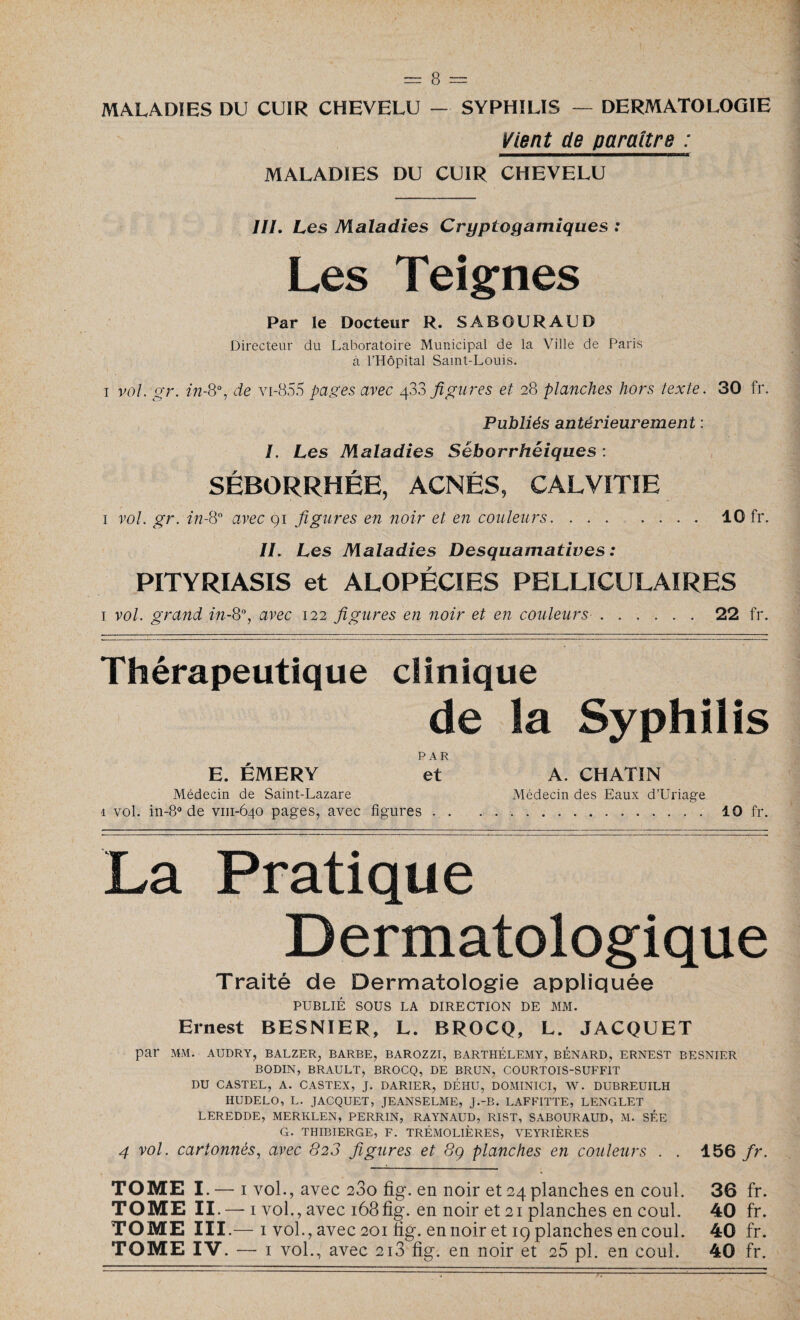 MALADIES DU CUIR CHEVELU — SYPHILIS — DERMATOLOGIE Vient de paraître : ———————————————w K MALADIES DU CUIR CHEVELU III. Les Maladies Cryptogamiques : Les Teignes Par le Docteur R. SABOURAUD Directeur du Laboratoire Municipal de la Ville de Paris à l’Hôpital Saint-Louis. i vol. gr. in-8°, de vi-855 pages avec 433 figures et 28 planches hors texte. 30 fr. Publiés antérieurement : /. Les Maladies Séborrhéiques : SÉBORRHÉE, ACNÉS, CALVITIE i vol. gr. in-Q° avec 91 figures en noir et en couleurs.10 fr. IL Les Maladies Desquamatives: PITYRIASIS et ALOPÉCIES PELLICULAIRES i vol. grand in-8% avec 122 figures en noir et en couleurs.22 fr. Thérapeutique clinique de la Syphilis PAR E. ÉMERY et Médecin de Saint-Lazare 1 vol. in-8° de vni-640 pages, avec figures . . La Pratique Dermatologique Traité de Dermatologie appliquée PUBLIÉ SOUS LA DIRECTION DE MM. Ernest BESNIER, L. BROCQ, L. JACQUET par MM. AUDRY, BALZER, BARBE, BAROZZI, BARTHÉLEMY, BENARD, ERNEST BESNIER BODIN, BRAULT, BROCQ, DE BRUN, COURTOÏS-SUFFIT DU CASTEL, A. CASTEX, J. DARIER, DÉHU, DOMINICI, W. DUBREUILH HUDELO, L. JACQUET, JEANSELME, J.-B. LAFFITTE, LENGLET LEREDDE, MERKLEN, PERRIN, RAYNAUD, RIST, SABOURAUD, M. SÉE G. THIBIERGE, F. TRÉMOL1ÈRES, VEYRIÈRES 4 vol. cartonnés, avec 823 figures et 8g planches en couleurs . . 156 fr. TOME I —1 vol., avec 280 fig. en noir et 24 planches en coul. 36 fr. TOME II —ivol. , avec 168fig. en noir et 21 planches en coul. 40 fr. TOME III — 1 vol. , avec 201 fig. en noir et 19 planches en coul. 40 fr. TOME IV. — 1 vol., avec 2i3 fig. en noir et 25 pl. en coul. 40 fr. A. CHATIN Médecin des Eaux d’Uriage .. 10 fr.