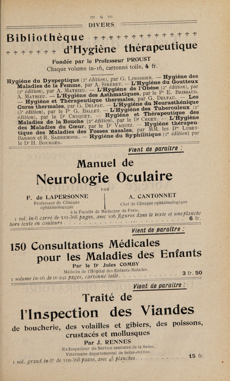 q DIVERS Bibliothèque + * ♦ * - + * ♦ ♦ •• ++ • • * * * .t. * * * d’Hygiène thérapeutique Fondée par le Professeur PROUST Chaque volume in-16, cartonné toile, 4 fr. Hygiène du Dyspeptique (2e édition), par G. ^’Hycifène du^Goutteux Maladies de la Femme, par A Siredey^--^obèse (2e édition), par (2e édition), par A. Mathieu. — L Hygiene pr p Brissaud. A. Mathieu. - L’Hygiène des Asthmatique^L’a? G Delfau - Les — Hygiène et Thérapeutique therma ^ Neurasthénique Cures thermales, par O. Delfau. ^ ^yg ^ Tuberculeux (2e (3* édition), par le Pr G. Ballet. —_L Hygien Théraneutique des édition), par le Dr Chuquet. - Hygiene et Th P_ L,^ygiène Maladies de la Bouche (2 édition), P Hygiène thérapeu- des Maladies du Cœur, par le D Vaquez. “ya1 j D» Lubet- tique des Maladies des Fosses nasales par MMe Barbon et R. Sarremone. — Hygiene du Syphilitique le D'H. Bourges. _ ~ -■== :  === Vient de paraître : Manuel de Neurologie Oculaire PAR F. de LAPERSONNE A. CANTONNET Professeur de Clinique • chef qe Clinique ophtalmologique ophtalmologique | à la Faculté de Médecine de Paris. blmirhe , vol. in-8 carré de xvi-368 pages, avec 106 figures dans le texte et une planche hors texte en couleurs.. . vient de paraître^ : 150 Consultations Médicales pour les Maladies des Enfants Par le Dr Jules COMBY Médecin de l’Hôpital des Enfants-Malades. ! volume in-16 de iv-292 pages, cartonné toile. ■ . 3 fr. 50 Vient de paraître : Traité de l’Inspection des Viandes de boucherie, des volailles et gibiers, des poissons, crustacés et mollusques Par J. RENNES Ex-Inspecteur du Service sanitaire de la Seine, Vétérinaire départemental de Seine-et-Oise. ,ol. grand in-& de Viii-368pages, avec4S planches. . ■ ■ . 15 fr.