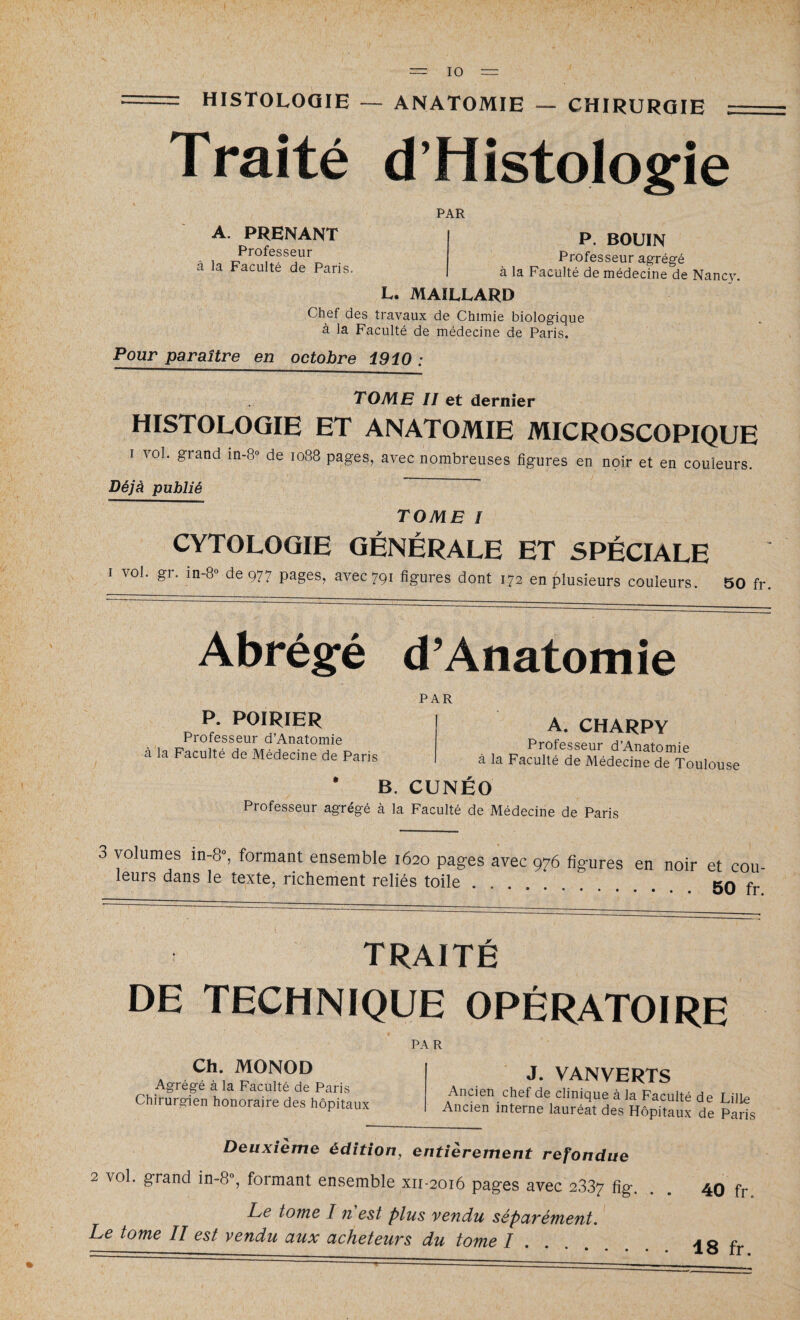 HISTOLOGIE — ANATOMIE — CHIRURGIE Traité d’Histologie PAR A. PRENANT Professeur à la Faculté de Paris. P. BOUIN Professeur agrégé à la Faculté de médecine de Nancy. L. MAILLARD Chef des travaux de Chimie biologique à la Faculté de médecine de Paris. Pour paraître en octobre 1910 : TOME II et dernier HISTOLOGIE ET ANATOMIE MICROSCOPIQUE I vol. grand in-8° de 1088 pages, avec nombreuses figures en noir et en couleurs. Déjà publié TOME I CYTOLOGIE GÉNÉRALE ET SPÉCIALE 1 \ol. gi. in-8° de 977 pages, avec 791 figures dont 172 en plusieurs couleurs. 50 fr. Abrégé d’Anatomie PAR P. POIRIER Professeur d’Anatomie à la Faculté de Médecine de Paris A. CHARPY Professeur d’Anatomie à la Faculté de Médecine de Toulouse * B. CUNÉO Professeur agrégé à la Faculté de Médecine de Paris 3 volumes in-8°, formant ensemble 1620 pages avec 976 figures Imifn A A _ • 1 . . . leurs dans le texte, richement reliés toile en noir et cou- • • • . 50 fr. traité DE TECHNIQUE OPÉRATOIRE PAR Ch. MONOD Agrégé à la Faculté de Paris Chirurgien honoraire des hôpitaux J. VANVERTS Ancien chef de clinique à la Faculté de Lille Ancien interne lauréat des Hôpitaux de Paris Deuxième édition, entièrement refondue 2 vol. grand in-8°, formant ensemble xn-2016 pages avec 2337 fig Le tome I n est plus vendu séparément. Le tome II est vendu aux acheteurs du tome I 40 fr.